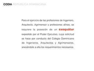 Para el ejercicio de las profesiones de Ingeniero,
Arquitecto, Agrimensor y profesiones aﬁnes, se
requiere la posesión de un exequátur
expedido por el Poder Ejecutivo, cuya solicitud
se hace por conducto del Colegio Dominicano
de Ingenieros, Arquitectos y Agrimensores,
anexándole a ella los requerimientos necesarios.
CODIA-REPÚBLICA DOMINICANA
 