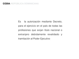 Es la autorización mediante Decreto,
para el ejercicio en el país de todas las
profesiones que exijan titulo nacional o
extranjero debidamente revalidado y
tramitación al Poder Ejecutivo
CODIA-REPÚBLICA DOMINICANA
 