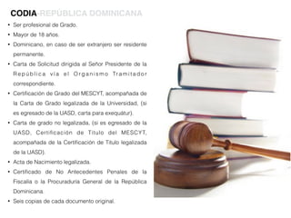 • Ser profesional de Grado.
• Mayor de 18 años.
• Dominicano, en caso de ser extranjero ser residente
permanente.
• Carta de Solicitud dirigida al Señor Presidente de la
R e p ú b l i c a v í a e l O r g a n i s m o Tr a m i t a d o r
correspondiente.
• Certiﬁcación de Grado del MESCYT, acompañada de
la Carta de Grado legalizada de la Universidad, (si
es egresado de la UASD, carta para exequátur).
• Carta de grado no legalizada, (si es egresado de la
UASD, Certiﬁcación de Titulo del MESCYT,
acompañada de la Certiﬁcación de Titulo legalizada
de la UASD).
• Acta de Nacimiento legalizada.
• Certiﬁcado de No Antecedentes Penales de la
Fiscalía o la Procuraduría General de la República
Dominicana.
• Seis copias de cada documento original.
CODIA-REPÚBLICA DOMINICANA
 