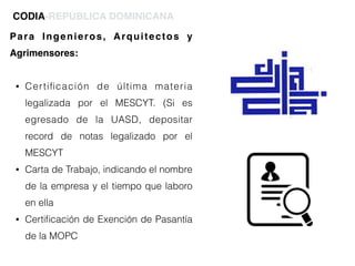 Para Ingenieros, Arquitectos y
Agrimensores:
• Certiﬁcación de última materia
legalizada por el MESCYT. (Si es
egresado de la UASD, depositar
record de notas legalizado por el
MESCYT
• Carta de Trabajo, indicando el nombre
de la empresa y el tiempo que laboro
en ella
• Certiﬁcación de Exención de Pasantía
de la MOPC
CODIA-REPÚBLICA DOMINICANA
 