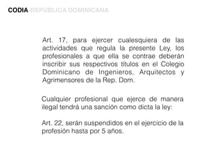 Art. 17, para ejercer cualesquiera de las
actividades que regula la presente Ley, los
profesionales a que ella se contrae deberán
inscribir sus respectivos títulos en el Colegio
Dominicano de Ingenieros, Arquitectos y
Agrimensores de la Rep. Dom.
CODIA-REPÚBLICA DOMINICANA
Cualquier profesional que ejerce de manera
ilegal tendrá una sanción como dicta la ley:
Art. 22, serán suspendidos en el ejercicio de la
profesión hasta por 5 años.
 