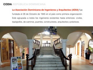La Asociación Dominicana de Ingenieros y Arquitectos (ADIA) fue
fundada el 28 de Octubre de 1945 en el paìs como primera organización.
Está agrupada a todos los ingenieros existentes hasta entonces: civiles,
topógrafos, de caminos, puentes, constructores, arquitectos y prácticos.
CODIA-REPÚBLICA DOMINICANA
 
