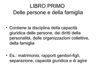 LIBRO PRIMO
Delle persone e della famiglia
• Contiene la disciplina della capacità
giuridica delle persone, dei diritti della
personalità, delle organizzazioni collettive,
della famiglia
• Es.: matrimonio, rapporti genitori-figli,
separazione, capacità giuridica e di agire
 