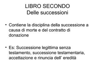 LIBRO SECONDO
Delle successioni
• Contiene la disciplina della successione a
causa di morte e del contratto di
donazione
• Es: Successione legittima senza
testamento, successione testamentaria,
accettazione e rinuncia dell’ eredità
 