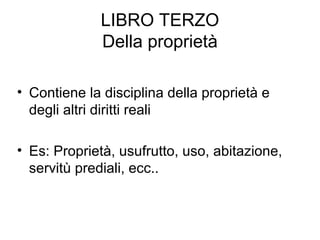 LIBRO TERZO
Della proprietà
• Contiene la disciplina della proprietà e
degli altri diritti reali
• Es: Proprietà, usufrutto, uso, abitazione,
servitù prediali, ecc..
 