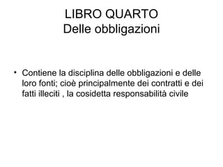 LIBRO QUARTO
Delle obbligazioni
• Contiene la disciplina delle obbligazioni e delle
loro fonti; cioè principalmente dei contratti e dei
fatti illeciti , la cosidetta responsabilità civile
 