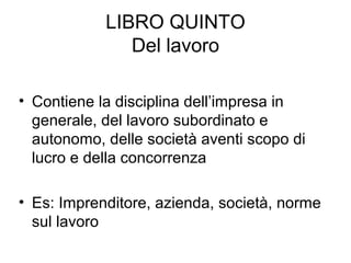 LIBRO QUINTO
Del lavoro
• Contiene la disciplina dell’impresa in
generale, del lavoro subordinato e
autonomo, delle società aventi scopo di
lucro e della concorrenza
• Es: Imprenditore, azienda, società, norme
sul lavoro
 