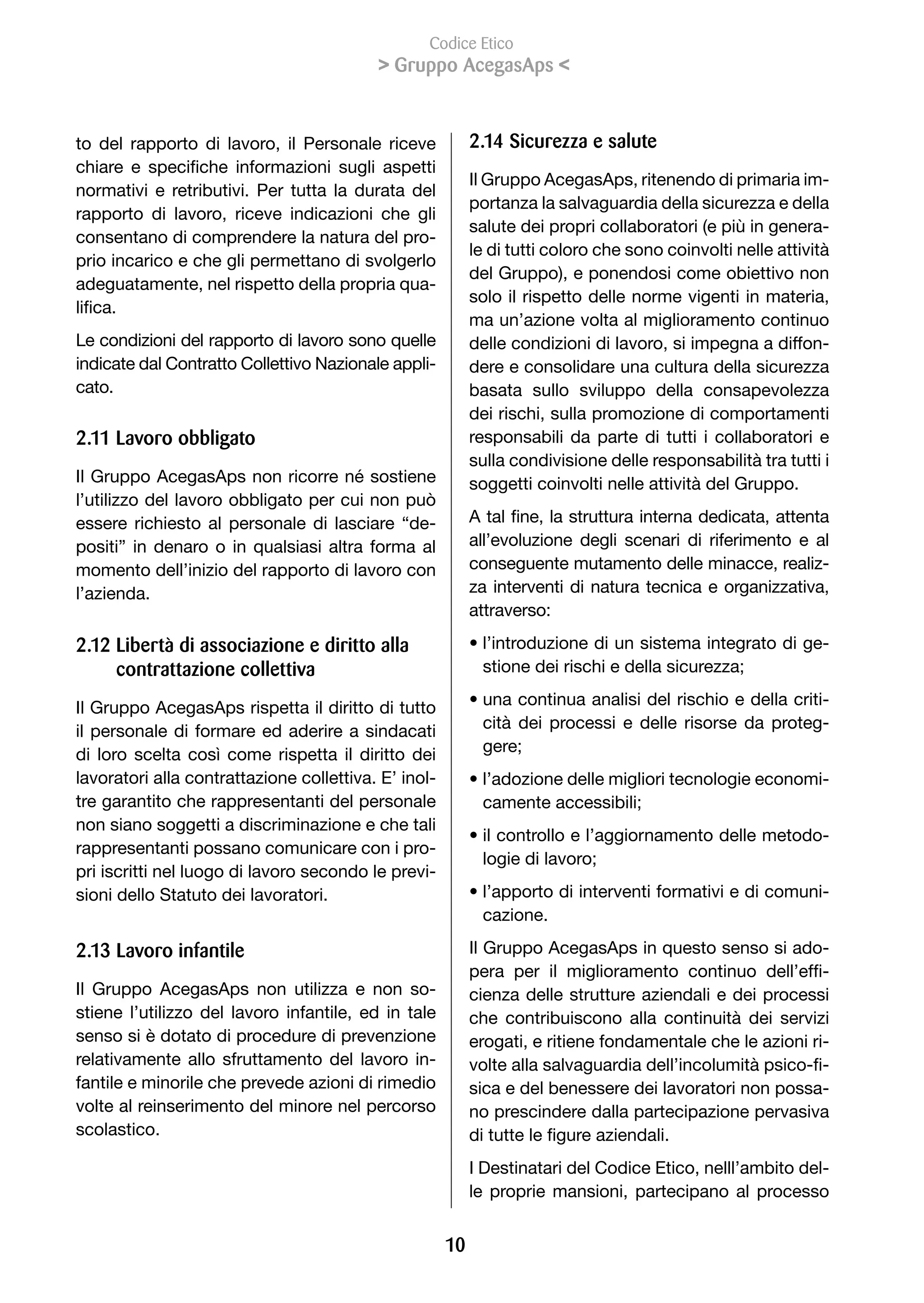 Codice Etico
                                            Gruppo AcegasAps 


to del rapporto di lavoro, il Personale riceve              2.1 Sicurezza e salute
chiare	 e	 specifiche	 informazioni	 sugli	 aspetti	
                                                            Il Gruppo AcegasAps, ritenendo di primaria im-
normativi e retributivi. Per tutta la durata del
                                                            portanza la salvaguardia della sicurezza e della
rapporto di lavoro, riceve indicazioni che gli
                                                            salute dei propri collaboratori (e più in genera-
consentano di comprendere la natura del pro-
                                                            le di tutti coloro che sono coinvolti nelle attività
prio incarico e che gli permettano di svolgerlo
                                                            del Gruppo), e ponendosi come obiettivo non
adeguatamente, nel rispetto della propria qua-
                                                            solo il rispetto delle norme vigenti in materia,
lifica.
                                                            ma un’azione volta al miglioramento continuo
Le condizioni del rapporto di lavoro sono quelle            delle condizioni di lavoro, si impegna a diffon-
indicate dal Contratto Collettivo Nazionale appli-          dere e consolidare una cultura della sicurezza
cato.                                                       basata sullo sviluppo della consapevolezza
                                                            dei rischi, sulla promozione di comportamenti
2.11 Lavoro obbligato                                       responsabili da parte di tutti i collaboratori e
                                                            sulla condivisione delle responsabilità tra tutti i
Il	Gruppo	AcegasAps	non	ricorre	né	sostiene	                soggetti coinvolti nelle attività del Gruppo.
l’utilizzo del lavoro obbligato per cui non può
essere richiesto al personale di lasciare “de-              A	tal	fine,	la	struttura	interna	dedicata,	attenta	
positi” in denaro o in qualsiasi altra forma al             all’evoluzione degli scenari di riferimento e al
momento dell’inizio del rapporto di lavoro con              conseguente mutamento delle minacce, realiz-
l’azienda.                                                  za interventi di natura tecnica e organizzativa,
                                                            attraverso:

2.12 Libertà di associazione e diritto alla                 • l’introduzione di un sistema integrato di ge-
     contrattazione collettiva                                stione	dei	rischi	e	della	sicurezza;

Il Gruppo AcegasAps rispetta il diritto di tutto            • una continua analisi del rischio e della criti-
il personale di formare ed aderire a sindacati                cità dei processi e delle risorse da proteg-
di loro scelta così come rispetta il diritto dei              gere;
lavoratori alla contrattazione collettiva. E’ inol-         • l’adozione delle migliori tecnologie economi-
tre garantito che rappresentanti del personale                camente	accessibili;
non siano soggetti a discriminazione e che tali
                                                            • il controllo e l’aggiornamento delle metodo-
rappresentanti possano comunicare con i pro-
                                                              logie	di	lavoro;
pri iscritti nel luogo di lavoro secondo le previ-
sioni dello Statuto dei lavoratori.                         • l’apporto di interventi formativi e di comuni-
                                                              cazione.

2.13 Lavoro infantile                                       Il Gruppo AcegasAps in questo senso si ado-
                                                            pera	 per	 il	 miglioramento	 continuo	 dell’effi-
Il Gruppo AcegasAps non utilizza e non so-                  cienza delle strutture aziendali e dei processi
stiene l’utilizzo del lavoro infantile, ed in tale          che contribuiscono alla continuità dei servizi
senso si è dotato di procedure di prevenzione               erogati, e ritiene fondamentale che le azioni ri-
relativamente allo sfruttamento del lavoro in-              volte	alla	salvaguardia	dell’incolumità	psico-fi-
fantile e minorile che prevede azioni di rimedio            sica e del benessere dei lavoratori non possa-
volte al reinserimento del minore nel percorso              no prescindere dalla partecipazione pervasiva
scolastico.                                                 di	tutte	le	figure	aziendali.
                                                            I Destinatari del Codice Etico, nelll’ambito del-
                                                            le proprie mansioni, partecipano al processo


                                                       10
 