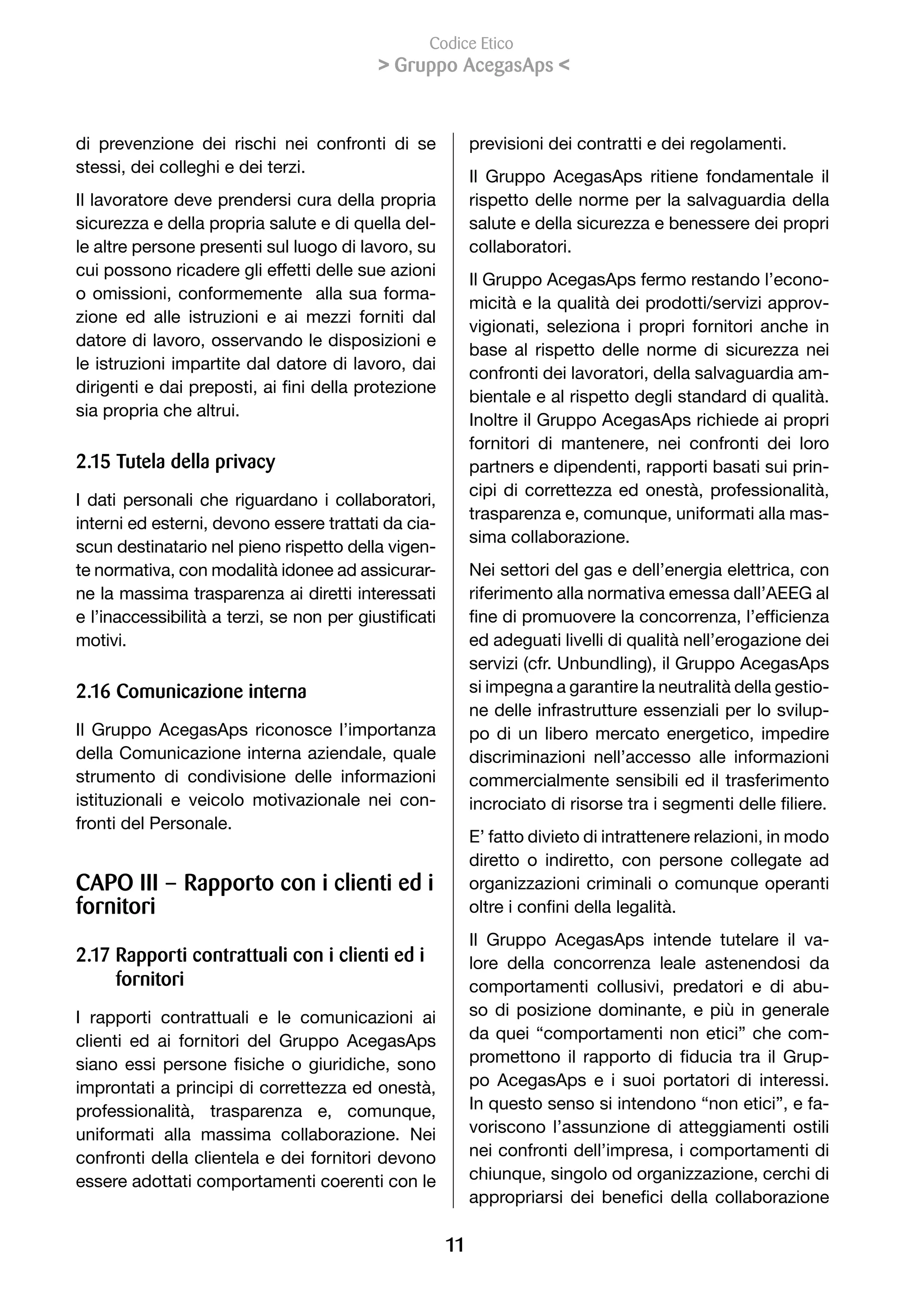 Codice Etico
                                             Gruppo AcegasAps 


di prevenzione dei rischi nei confronti di se                previsioni dei contratti e dei regolamenti.
stessi, dei colleghi e dei terzi.
                                                             Il Gruppo AcegasAps ritiene fondamentale il
Il lavoratore deve prendersi cura della propria              rispetto delle norme per la salvaguardia della
sicurezza e della propria salute e di quella del-            salute e della sicurezza e benessere dei propri
le altre persone presenti sul luogo di lavoro, su            collaboratori.
cui possono ricadere gli effetti delle sue azioni
                                                             Il Gruppo AcegasAps fermo restando l’econo-
o omissioni, conformemente alla sua forma-
                                                             micità e la qualità dei prodotti/servizi approv-
zione ed alle istruzioni e ai mezzi forniti dal
                                                             vigionati, seleziona i propri fornitori anche in
datore di lavoro, osservando le disposizioni e
                                                             base al rispetto delle norme di sicurezza nei
le istruzioni impartite dal datore di lavoro, dai
                                                             confronti dei lavoratori, della salvaguardia am-
dirigenti	e	dai	preposti,	ai	fini	della	protezione	
                                                             bientale e al rispetto degli standard di qualità.
sia propria che altrui.
                                                             Inoltre il Gruppo AcegasAps richiede ai propri
                                                             fornitori di mantenere, nei confronti dei loro
2.1 Tutela della privacy                                    partners e dipendenti, rapporti basati sui prin-
                                                             cipi di correttezza ed onestà, professionalità,
I dati personali che riguardano i collaboratori,
                                                             trasparenza e, comunque, uniformati alla mas-
interni ed esterni, devono essere trattati da cia-
                                                             sima collaborazione.
scun destinatario nel pieno rispetto della vigen-
te normativa, con modalità idonee ad assicurar-              Nei settori del gas e dell’energia elettrica, con
ne la massima trasparenza ai diretti interessati             riferimento alla normativa emessa dall’AEEG al
e	l’inaccessibilità	a	terzi,	se	non	per	giustificati	        fine	di	promuovere	la	concorrenza,	l’efficienza	
motivi.                                                      ed adeguati livelli di qualità nell’erogazione dei
                                                             servizi (cfr. Unbundling), il Gruppo AcegasAps
2.1 Comunicazione interna                                   si impegna a garantire la neutralità della gestio-
                                                             ne delle infrastrutture essenziali per lo svilup-
Il Gruppo AcegasAps riconosce l’importanza                   po di un libero mercato energetico, impedire
della Comunicazione interna aziendale, quale                 discriminazioni nell’accesso alle informazioni
strumento di condivisione delle informazioni                 commercialmente sensibili ed il trasferimento
istituzionali e veicolo motivazionale nei con-               incrociato	di	risorse	tra	i	segmenti	delle	filiere.
fronti del Personale.
                                                             E’ fatto divieto di intrattenere relazioni, in modo
                                                             diretto o indiretto, con persone collegate ad
CAPO III – Rapporto con i clienti ed i                       organizzazioni criminali o comunque operanti
fornitori                                                    oltre	i	confini	della	legalità.
                                                             Il Gruppo AcegasAps intende tutelare il va-
2.17 Rapporti contrattuali con i clienti ed i                lore della concorrenza leale astenendosi da
     fornitori                                               comportamenti collusivi, predatori e di abu-
I rapporti contrattuali e le comunicazioni ai                so di posizione dominante, e più in generale
clienti ed ai fornitori del Gruppo AcegasAps                 da quei “comportamenti non etici” che com-
siano	 essi	 persone	 fisiche	 o	 giuridiche,	 sono	         promettono	 il	 rapporto	 di	 fiducia	 tra	 il	 Grup-
improntati a principi di correttezza ed onestà,              po AcegasAps e i suoi portatori di interessi.
professionalità, trasparenza e, comunque,                    In questo senso si intendono “non etici”, e fa-
uniformati alla massima collaborazione. Nei                  voriscono l’assunzione di atteggiamenti ostili
confronti della clientela e dei fornitori devono             nei confronti dell’impresa, i comportamenti di
essere adottati comportamenti coerenti con le                chiunque, singolo od organizzazione, cerchi di
                                                             appropriarsi	 dei	 benefici	 della	 collaborazione	

                                                        11
 