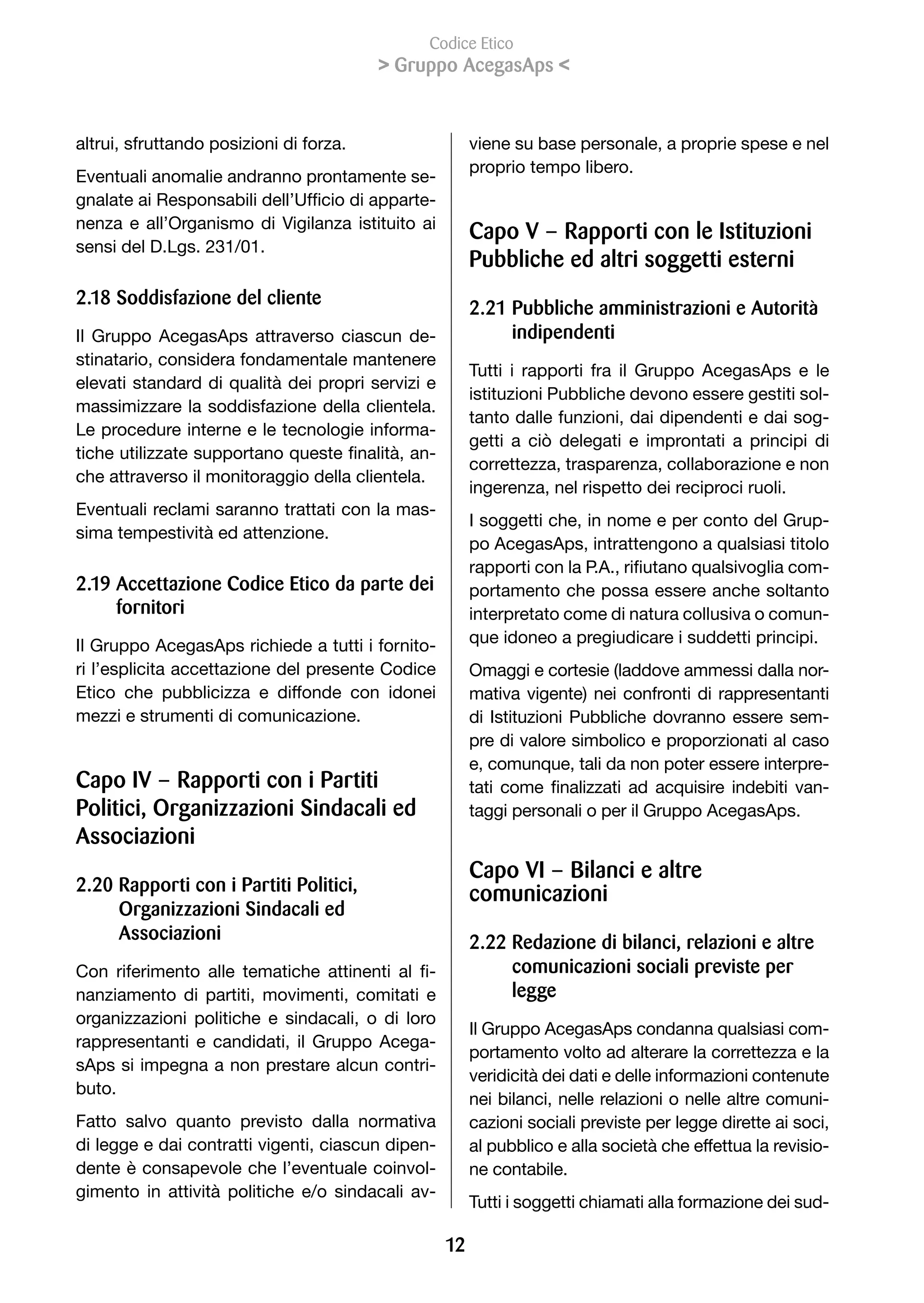 Codice Etico
                                             Gruppo AcegasAps 


altrui, sfruttando posizioni di forza.                       viene su base personale, a proprie spese e nel
                                                             proprio tempo libero.
Eventuali anomalie andranno prontamente se-
gnalate	ai	Responsabili	dell’Ufficio	di	apparte-
nenza e all’Organismo di Vigilanza istituito ai
                                                             Capo V – Rapporti con le Istituzioni
sensi del D.Lgs. 231/01.
                                                             Pubbliche ed altri soggetti esterni
2.18 Soddisfazione del cliente
                                                             2.21 Pubbliche amministrazioni e Autorità
Il Gruppo AcegasAps attraverso ciascun de-                        indipendenti
stinatario, considera fondamentale mantenere
                                                             Tutti i rapporti fra il Gruppo AcegasAps e le
elevati standard di qualità dei propri servizi e
                                                             istituzioni Pubbliche devono essere gestiti sol-
massimizzare la soddisfazione della clientela.
                                                             tanto dalle funzioni, dai dipendenti e dai sog-
Le procedure interne e le tecnologie informa-
                                                             getti a ciò delegati e improntati a principi di
tiche	utilizzate	supportano	queste	finalità,	an-
                                                             correttezza, trasparenza, collaborazione e non
che attraverso il monitoraggio della clientela.
                                                             ingerenza, nel rispetto dei reciproci ruoli.
Eventuali reclami saranno trattati con la mas-
                                                             I soggetti che, in nome e per conto del Grup-
sima tempestività ed attenzione.
                                                             po AcegasAps, intrattengono a qualsiasi titolo
                                                             rapporti	con	la	P.A.,	rifiutano	qualsivoglia	com-
2.19 Accettazione Codice Etico da parte dei                  portamento che possa essere anche soltanto
     fornitori                                               interpretato come di natura collusiva o comun-
Il Gruppo AcegasAps richiede a tutti i fornito-              que idoneo a pregiudicare i suddetti principi.
ri l’esplicita accettazione del presente Codice              Omaggi e cortesie (laddove ammessi dalla nor-
Etico che pubblicizza e diffonde con idonei                  mativa vigente) nei confronti di rappresentanti
mezzi e strumenti di comunicazione.                          di Istituzioni Pubbliche dovranno essere sem-
                                                             pre di valore simbolico e proporzionati al caso
                                                             e, comunque, tali da non poter essere interpre-
Capo IV – Rapporti con i Partiti                             tati	 come	 finalizzati	 ad	 acquisire	 indebiti	 van-
Politici, Organizzazioni Sindacali ed                        taggi personali o per il Gruppo AcegasAps.
Associazioni
                                                             Capo VI – Bilanci e altre
2.20 Rapporti con i Partiti Politici,                        comunicazioni
     Organizzazioni Sindacali ed
     Associazioni                                            2.22 Redazione di bilanci, relazioni e altre
Con	 riferimento	 alle	 tematiche	 attinenti	 al	 fi-             comunicazioni sociali previste per
nanziamento di partiti, movimenti, comitati e                     legge
organizzazioni politiche e sindacali, o di loro
                                                             Il Gruppo AcegasAps condanna qualsiasi com-
rappresentanti e candidati, il Gruppo Acega-
                                                             portamento volto ad alterare la correttezza e la
sAps si impegna a non prestare alcun contri-
                                                             veridicità dei dati e delle informazioni contenute
buto.
                                                             nei bilanci, nelle relazioni o nelle altre comuni-
Fatto salvo quanto previsto dalla normativa                  cazioni sociali previste per legge dirette ai soci,
di legge e dai contratti vigenti, ciascun dipen-             al pubblico e alla società che effettua la revisio-
dente è consapevole che l’eventuale coinvol-                 ne contabile.
gimento in attività politiche e/o sindacali av-
                                                             Tutti i soggetti chiamati alla formazione dei sud-

                                                        12
 