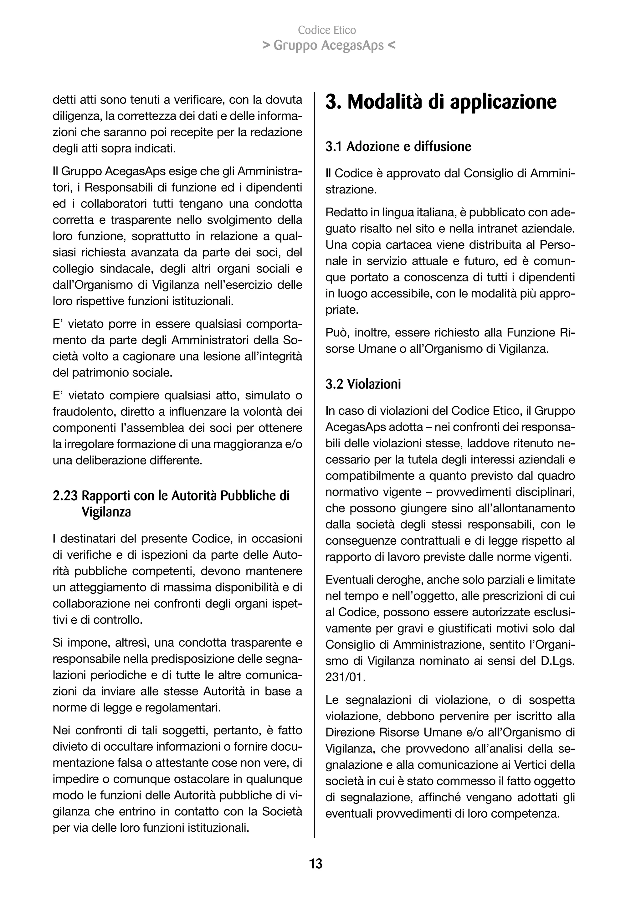 Codice Etico
                                                Gruppo AcegasAps 


detti	atti	sono	tenuti	a	verificare,	con	la	dovuta	             3. Modalità di applicazione
diligenza, la correttezza dei dati e delle informa-
zioni che saranno poi recepite per la redazione
degli atti sopra indicati.                                      3.1 Adozione e diffusione
Il Gruppo AcegasAps esige che gli Amministra-                   Il Codice è approvato dal Consiglio di Ammini-
tori, i Responsabili di funzione ed i dipendenti                strazione.
ed i collaboratori tutti tengano una condotta
                                                                Redatto in lingua italiana, è pubblicato con ade-
corretta e trasparente nello svolgimento della
                                                                guato risalto nel sito e nella intranet aziendale.
loro funzione, soprattutto in relazione a qual-
                                                                Una copia cartacea viene distribuita al Perso-
siasi richiesta avanzata da parte dei soci, del
                                                                nale in servizio attuale e futuro, ed è comun-
collegio sindacale, degli altri organi sociali e
                                                                que portato a conoscenza di tutti i dipendenti
dall’Organismo di Vigilanza nell’esercizio delle
                                                                in luogo accessibile, con le modalità più appro-
loro rispettive funzioni istituzionali.
                                                                priate.
E’ vietato porre in essere qualsiasi comporta-
                                                                Può, inoltre, essere richiesto alla Funzione Ri-
mento da parte degli Amministratori della So-
                                                                sorse Umane o all’Organismo di Vigilanza.
cietà volto a cagionare una lesione all’integrità
del patrimonio sociale.
                                                                3.2 Violazioni
E’ vietato compiere qualsiasi atto, simulato o
fraudolento,	diretto	a	influenzare	la	volontà	dei	              In caso di violazioni del Codice Etico, il Gruppo
componenti l’assemblea dei soci per ottenere                    AcegasAps adotta – nei confronti dei responsa-
la irregolare formazione di una maggioranza e/o                 bili delle violazioni stesse, laddove ritenuto ne-
una deliberazione differente.                                   cessario per la tutela degli interessi aziendali e
                                                                compatibilmente a quanto previsto dal quadro
2.23 Rapporti con le Autorità Pubbliche di                      normativo vigente – provvedimenti disciplinari,
     Vigilanza                                                  che possono giungere sino all’allontanamento
                                                                dalla società degli stessi responsabili, con le
I destinatari del presente Codice, in occasioni                 conseguenze contrattuali e di legge rispetto al
di	 verifiche	 e	 di	 ispezioni	 da	 parte	 delle	 Auto-        rapporto di lavoro previste dalle norme vigenti.
rità pubbliche competenti, devono mantenere
                                                                Eventuali deroghe, anche solo parziali e limitate
un atteggiamento di massima disponibilità e di
                                                                nel tempo e nell’oggetto, alle prescrizioni di cui
collaborazione nei confronti degli organi ispet-
                                                                al Codice, possono essere autorizzate esclusi-
tivi e di controllo.
                                                                vamente	per	gravi	e	giustificati	motivi	solo	dal	
Si impone, altresì, una condotta trasparente e                  Consiglio di Amministrazione, sentito l’Organi-
responsabile nella predisposizione delle segna-                 smo di Vigilanza nominato ai sensi del D.Lgs.
lazioni periodiche e di tutte le altre comunica-                231/01.
zioni da inviare alle stesse Autorità in base a
                                                                Le segnalazioni di violazione, o di sospetta
norme di legge e regolamentari.
                                                                violazione, debbono pervenire per iscritto alla
Nei confronti di tali soggetti, pertanto, è fatto               Direzione Risorse Umane e/o all’Organismo di
divieto di occultare informazioni o fornire docu-               Vigilanza, che provvedono all’analisi della se-
mentazione falsa o attestante cose non vere, di                 gnalazione e alla comunicazione ai Vertici della
impedire o comunque ostacolare in qualunque                     società in cui è stato commesso il fatto oggetto
modo le funzioni delle Autorità pubbliche di vi-                di	 segnalazione,	 affinché	 vengano	 adottati	 gli	
gilanza che entrino in contatto con la Società                  eventuali provvedimenti di loro competenza.
per via delle loro funzioni istituzionali.


                                                           13
 