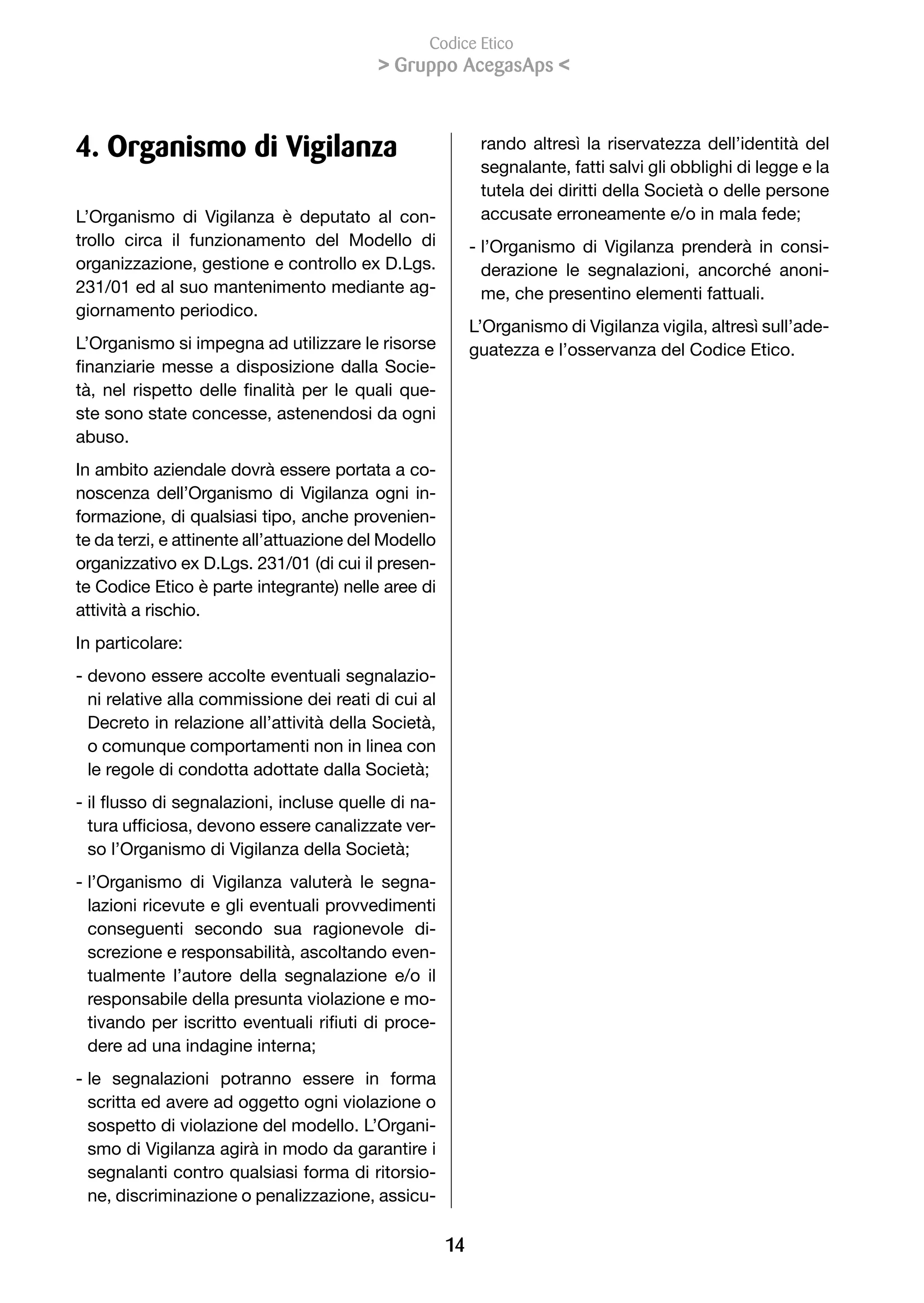 Codice Etico
                                                Gruppo AcegasAps 



4. Organismo di Vigilanza                                         rando altresì la riservatezza dell’identità del
                                                                  segnalante, fatti salvi gli obblighi di legge e la
                                                                  tutela dei diritti della Società o delle persone
L’Organismo di Vigilanza è deputato al con-                       accusate	erroneamente	e/o	in	mala	fede;
trollo circa il funzionamento del Modello di                     - l’Organismo di Vigilanza prenderà in consi-
organizzazione, gestione e controllo ex D.Lgs.                     derazione	 le	 segnalazioni,	 ancorché	 anoni-
231/01 ed al suo mantenimento mediante ag-                         me, che presentino elementi fattuali.
giornamento periodico.
                                                                 L’Organismo di Vigilanza vigila, altresì sull’ade-
L’Organismo si impegna ad utilizzare le risorse                  guatezza e l’osservanza del Codice Etico.
finanziarie	 messe	 a	 disposizione	 dalla	 Socie-
tà,	 nel	 rispetto	 delle	 finalità	 per	 le	 quali	 que-
ste sono state concesse, astenendosi da ogni
abuso.
In ambito aziendale dovrà essere portata a co-
noscenza dell’Organismo di Vigilanza ogni in-
formazione, di qualsiasi tipo, anche provenien-
te da terzi, e attinente all’attuazione del Modello
organizzativo ex D.Lgs. 231/01 (di cui il presen-
te Codice Etico è parte integrante) nelle aree di
attività a rischio.
In particolare:
- devono essere accolte eventuali segnalazio-
  ni relative alla commissione dei reati di cui al
  Decreto in relazione all’attività della Società,
  o comunque comportamenti non in linea con
  le	regole	di	condotta	adottate	dalla	Società;
-		l	flusso	di	segnalazioni,	incluse	quelle	di	na-
  i
  tura	ufficiosa,	devono	essere	canalizzate	ver-
  so	l’Organismo	di	Vigilanza	della	Società;
- l’Organismo di Vigilanza valuterà le segna-
  lazioni ricevute e gli eventuali provvedimenti
  conseguenti secondo sua ragionevole di-
  screzione e responsabilità, ascoltando even-
  tualmente l’autore della segnalazione e/o il
  responsabile della presunta violazione e mo-
  tivando	per	iscritto	eventuali	rifiuti	di	proce-
  dere	ad	una	indagine	interna;
- le segnalazioni potranno essere in forma
  scritta ed avere ad oggetto ogni violazione o
  sospetto di violazione del modello. L’Organi-
  smo di Vigilanza agirà in modo da garantire i
  segnalanti contro qualsiasi forma di ritorsio-
  ne, discriminazione o penalizzazione, assicu-

                                                            1
 