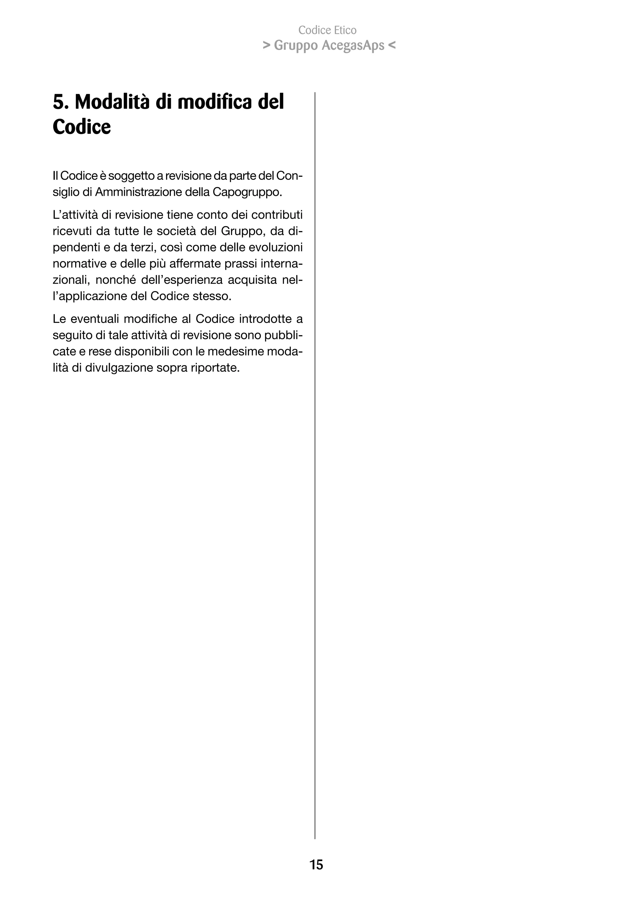 Codice Etico
                                           Gruppo AcegasAps 



5. Modalità di modifica del
Codice

Il Codice è soggetto a revisione da parte del Con-
siglio di Amministrazione della Capogruppo.
L’attività di revisione tiene conto dei contributi
ricevuti da tutte le società del Gruppo, da di-
pendenti e da terzi, così come delle evoluzioni
normative e delle più affermate prassi interna-
zionali,	 nonché	 dell’esperienza	 acquisita	 nel-
l’applicazione del Codice stesso.
Le	eventuali	modifiche	al	Codice	introdotte	a	
seguito di tale attività di revisione sono pubbli-
cate e rese disponibili con le medesime moda-
lità di divulgazione sopra riportate.




                                                     1
 