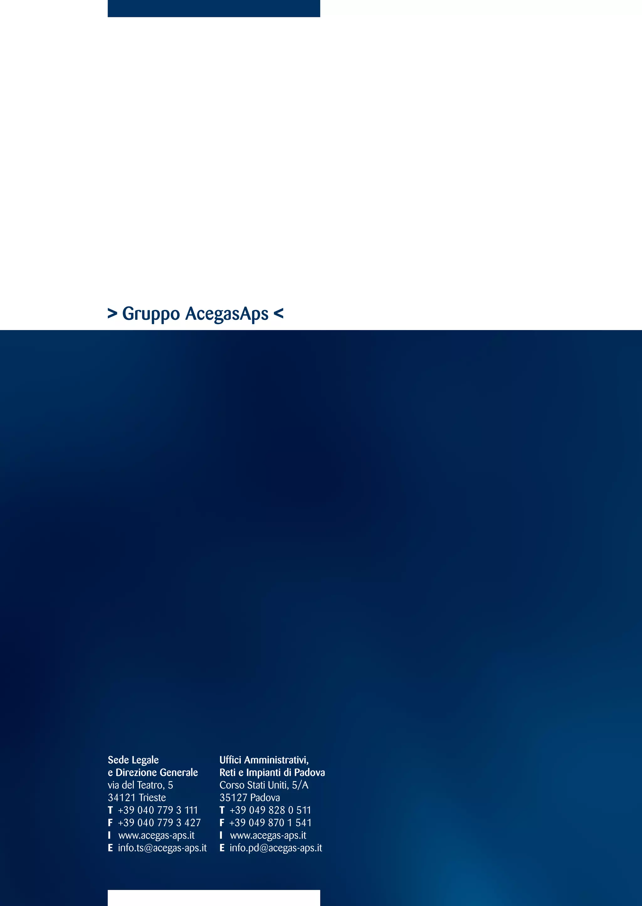 Gruppo AcegasAps 




Sede Legale               Uffici Amministrativi,
e Direzione Generale      Reti e Impianti di Padova
via del Teatro, 5         Corso Stati Uniti, 5/A
34121 Trieste             35127 Padova
T +39 040 779 3 111       T +39 049 828 0 511
F +39 040 779 3 427       F +39 049 870 1 541
I www.acegas-aps.it       I www.acegas-aps.it
E info.ts@acegas-aps.it   E info.pd@acegas-aps.it
 