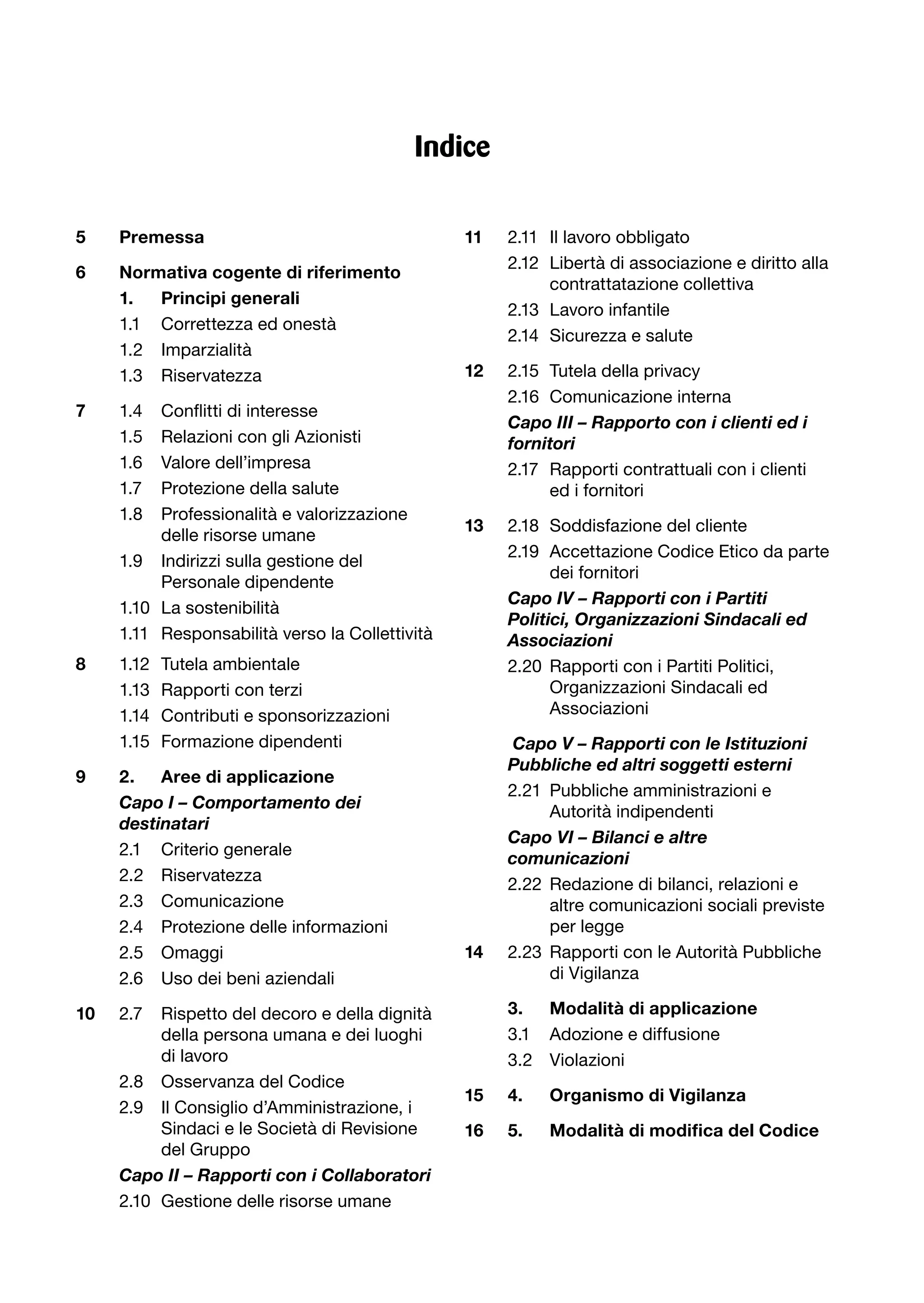 Indice

5    Premessa                                    11    2.11 Il lavoro obbligato
                                                       2.12 Libertà di associazione e diritto alla
6    Normativa cogente di riferimento
                                                            contrattatazione collettiva
     1.  Principi generali
                                                       2.13 Lavoro infantile
     1.1 Correttezza ed onestà
                                                       2.14 Sicurezza e salute
     1.2 Imparzialità
     1.3 Riservatezza                            12    2.15 Tutela della privacy
                                                       2.16 Comunicazione interna
7	   1.4	 Conflitti	di	interesse
                                                 	     C
                                                       	 apo	III	–	Rapporto	con	i	clienti	ed	i	
     1.5  Relazioni con gli Azionisti                  fornitori	
     1.6  Valore dell’impresa                          2.17 Rapporti contrattuali con i clienti
     1.7  Protezione della salute                           ed i fornitori
     1.8  Professionalità e valorizzazione
                                                 13    2.18 Soddisfazione del cliente
          delle risorse umane
                                                       2.19 Accettazione Codice Etico da parte
     1.9 Indirizzi sulla gestione del
                                                             dei fornitori
          Personale dipendente
                                                 	     C
                                                       	 apo	IV	–	Rapporti	con	i	Partiti	
     1.10 La sostenibilità
                                                       Politici,	Organizzazioni	Sindacali	ed	
     1.11 Responsabilità verso la Collettività         Associazioni
8    1.12   Tutela ambientale                          2.20 Rapporti con i Partiti Politici,
     1.13   Rapporti con terzi                               Organizzazioni Sindacali ed
     1.14   Contributi e sponsorizzazioni                    Associazioni
     1.15   Formazione dipendenti                       Capo	V	–	Rapporti	con	le	Istituzioni	
                                                       Pubbliche	ed	altri	soggetti	esterni	
9    2.   Aree di applicazione
                                                       2.21 Pubbliche amministrazioni e
	    C
     	 apo	I	–	Comportamento	dei	
                                                            Autorità indipendenti
     destinatari	
                                                 	     C
                                                       	 apo	VI	–	Bilanci	e	altre	
     2.1 Criterio generale
                                                       comunicazioni	
     2.2 Riservatezza
                                                       2.22 Redazione di bilanci, relazioni e
     2.3 Comunicazione                                      altre comunicazioni sociali previste
     2.4 Protezione delle informazioni                      per legge
     2.5 Omaggi                                  14    2.23 Rapporti con le Autorità Pubbliche
     2.6 Uso dei beni aziendali                             di Vigilanza

10   2.7  Rispetto del decoro e della dignità          3.  Modalità di applicazione
          della persona umana e dei luoghi             3.1 Adozione e diffusione
          di lavoro                                    3.2 Violazioni
     2.8 Osservanza del Codice
                                                 15    4.    Organismo di Vigilanza
     2.9 Il Consiglio d’Amministrazione, i
          Sindaci e le Società di Revisione      16	   5.	   Modalità	di	modifica	del	Codice
          del Gruppo
     C
     	 apo	II	–	Rapporti	con	i	Collaboratori
     2.10 Gestione delle risorse umane
 