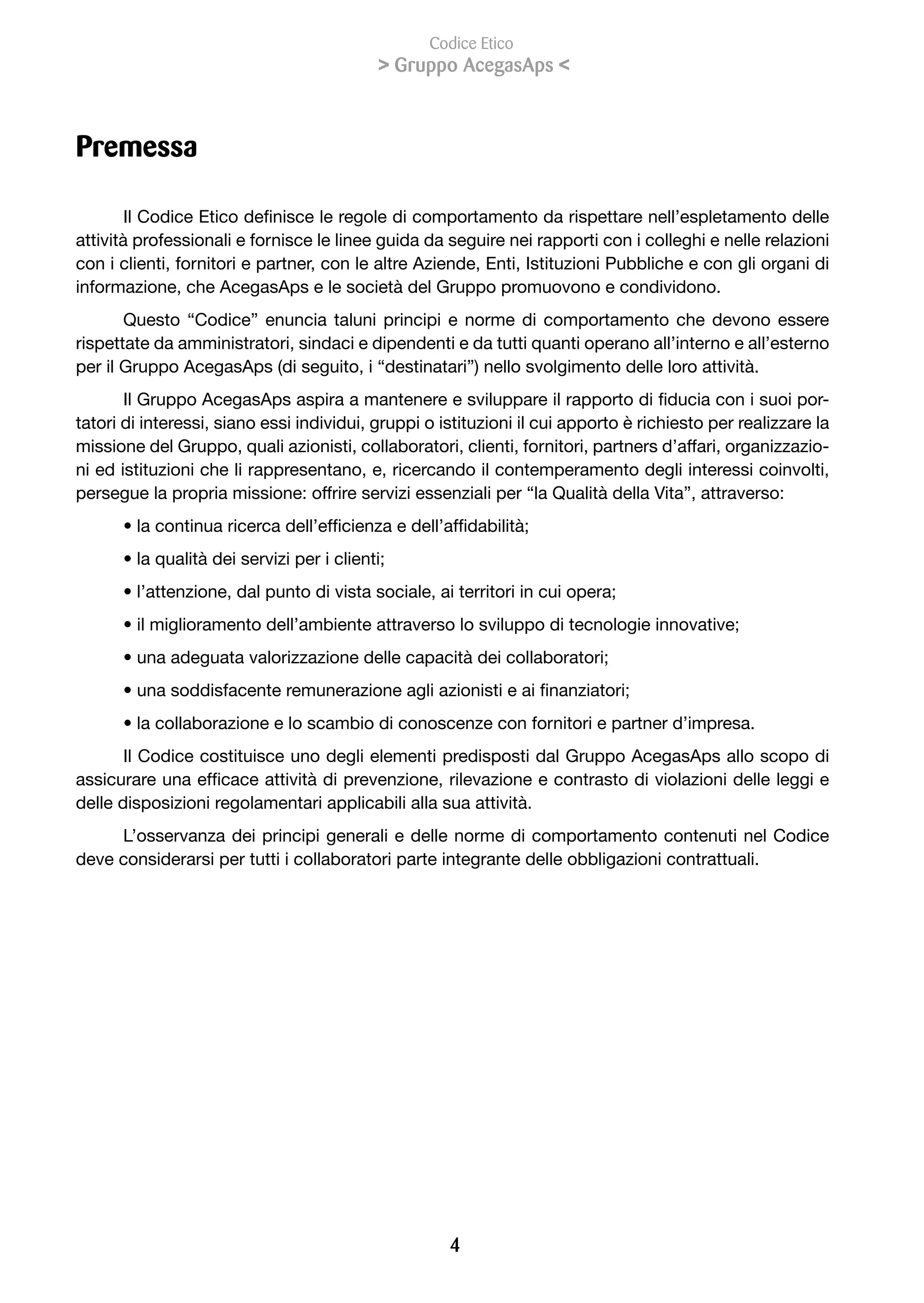 Codice Etico
                                            > Gruppo AcegasAps <



Premessa

        Il	Codice	Etico	definisce	le	regole	di	comportamento	da	rispettare	nell’espletamento	delle	
attività professionali e fornisce le linee guida da seguire nei rapporti con i colleghi e nelle relazioni
con i clienti, fornitori e partner, con le altre Aziende, Enti, Istituzioni Pubbliche e con gli organi di
informazione, che AcegasAps e le società del Gruppo promuovono e condividono.
       Questo “Codice” enuncia taluni principi e norme di comportamento che devono essere
rispettate da amministratori, sindaci e dipendenti e da tutti quanti operano all’interno e all’esterno
per il Gruppo AcegasAps (di seguito, i “destinatari”) nello svolgimento delle loro attività.
       Il	Gruppo	AcegasAps	aspira	a	mantenere	e	sviluppare	il	rapporto	di	fiducia	con	i	suoi	por-
tatori di interessi, siano essi individui, gruppi o istituzioni il cui apporto è richiesto per realizzare la
missione del Gruppo, quali azionisti, collaboratori, clienti, fornitori, partners d’affari, organizzazio-
ni ed istituzioni che li rappresentano, e, ricercando il contemperamento degli interessi coinvolti,
persegue la propria missione: offrire servizi essenziali per “la Qualità della Vita”, attraverso:
      •	la	continua	ricerca	dell’efficienza	e	dell’affidabilità;	
      •	la	qualità	dei	servizi	per	i	clienti;	
      •	l’attenzione,	dal	punto	di	vista	sociale,	ai	territori	in	cui	opera;	
      •	il	miglioramento	dell’ambiente	attraverso	lo	sviluppo	di	tecnologie	innovative;	
      •	una	adeguata	valorizzazione	delle	capacità	dei	collaboratori;	
      •	una	soddisfacente	remunerazione	agli	azionisti	e	ai	finanziatori;	
      • la collaborazione e lo scambio di conoscenze con fornitori e partner d’impresa.
       Il Codice costituisce uno degli elementi predisposti dal Gruppo AcegasAps allo scopo di
assicurare	una	efficace	attività	di	prevenzione,	rilevazione	e	contrasto	di	violazioni	delle	leggi	e	
delle disposizioni regolamentari applicabili alla sua attività.
     L’osservanza dei principi generali e delle norme di comportamento contenuti nel Codice
deve considerarsi per tutti i collaboratori parte integrante delle obbligazioni contrattuali.




                                                     
 