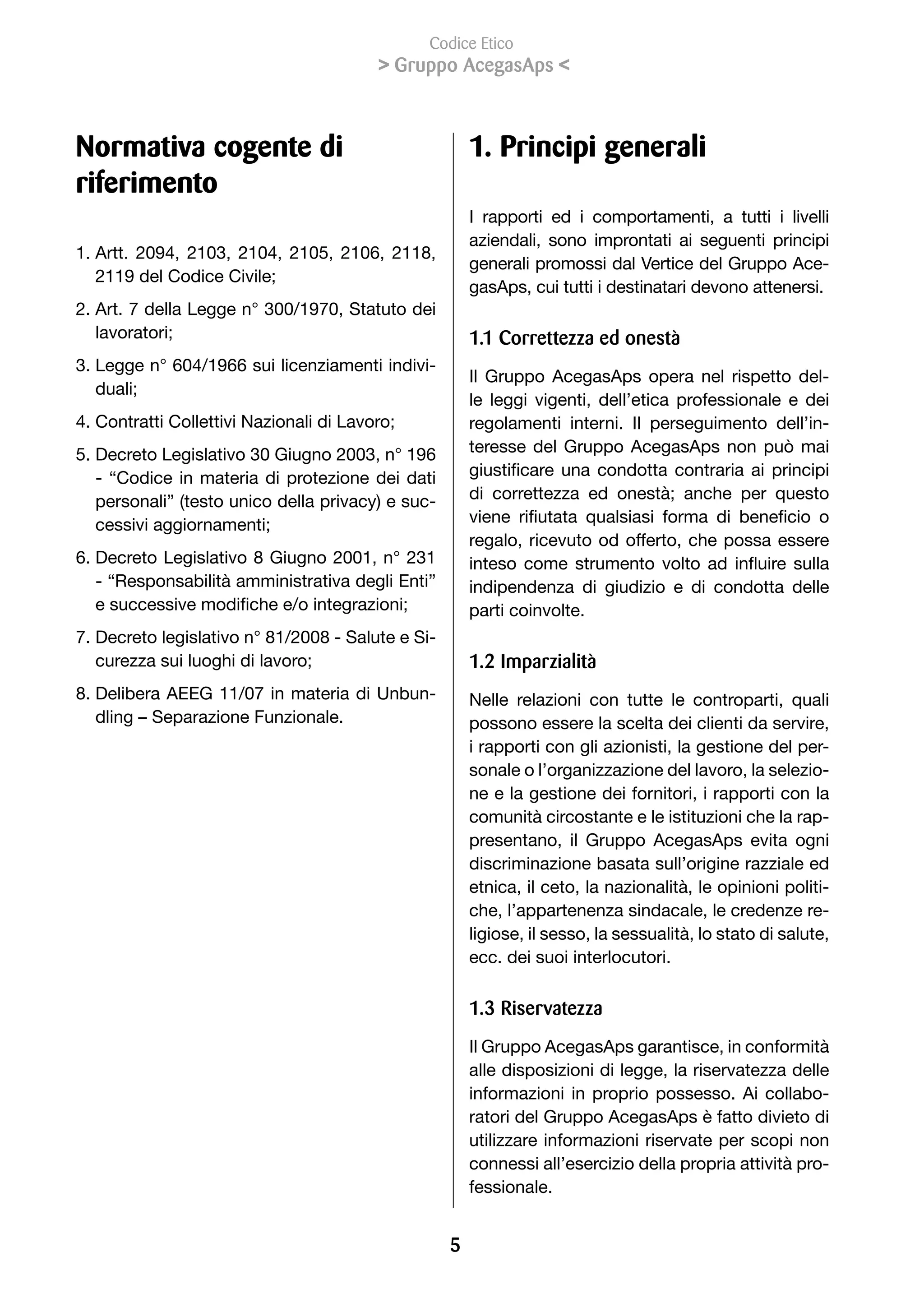 Codice Etico
                                          Gruppo AcegasAps 



Normativa cogente di                                   1. Principi generali
riferimento
                                                       I rapporti ed i comportamenti, a tutti i livelli
                                                       aziendali, sono improntati ai seguenti principi
1. Artt. 2094, 2103, 2104, 2105, 2106, 2118,
                                                       generali promossi dal Vertice del Gruppo Ace-
   2119	del	Codice	Civile;
                                                       gasAps, cui tutti i destinatari devono attenersi.
2. Art. 7 della Legge n° 300/1970, Statuto dei
   lavoratori;                                         1.1 Correttezza ed onestà
3. Legge n° 604/1966 sui licenziamenti indivi-
                                                       Il Gruppo AcegasAps opera nel rispetto del-
   duali;
                                                       le leggi vigenti, dell’etica professionale e dei
4.	Contratti	Collettivi	Nazionali	di	Lavoro;           regolamenti interni. Il perseguimento dell’in-
5. Decreto Legislativo 30 Giugno 2003, n° 196          teresse del Gruppo AcegasAps non può mai
   - “Codice in materia di protezione dei dati         giustificare	 una	 condotta	 contraria	 ai	 principi	
   personali” (testo unico della privacy) e suc-       di	 correttezza	 ed	 onestà;	 anche	 per	 questo	
   cessivi	aggiornamenti;                              viene	 rifiutata	 qualsiasi	 forma	 di	 beneficio	 o	
                                                       regalo, ricevuto od offerto, che possa essere
6. Decreto Legislativo 8 Giugno 2001, n° 231           inteso	 come	 strumento	 volto	 ad	 influire	 sulla	
   - “Responsabilità amministrativa degli Enti”        indipendenza di giudizio e di condotta delle
   e	successive	modifiche	e/o	integrazioni;            parti coinvolte.
7. Decreto legislativo n° 81/2008 - Salute e Si-
   curezza	sui	luoghi	di	lavoro;                       1.2 Imparzialità
8. Delibera AEEG 11/07 in materia di Unbun-            Nelle relazioni con tutte le controparti, quali
   dling – Separazione Funzionale.                     possono essere la scelta dei clienti da servire,
                                                       i rapporti con gli azionisti, la gestione del per-
                                                       sonale o l’organizzazione del lavoro, la selezio-
                                                       ne e la gestione dei fornitori, i rapporti con la
                                                       comunità circostante e le istituzioni che la rap-
                                                       presentano, il Gruppo AcegasAps evita ogni
                                                       discriminazione basata sull’origine razziale ed
                                                       etnica, il ceto, la nazionalità, le opinioni politi-
                                                       che, l’appartenenza sindacale, le credenze re-
                                                       ligiose, il sesso, la sessualità, lo stato di salute,
                                                       ecc. dei suoi interlocutori.

                                                       1.3 Riservatezza
                                                       Il Gruppo AcegasAps garantisce, in conformità
                                                       alle disposizioni di legge, la riservatezza delle
                                                       informazioni in proprio possesso. Ai collabo-
                                                       ratori del Gruppo AcegasAps è fatto divieto di
                                                       utilizzare informazioni riservate per scopi non
                                                       connessi all’esercizio della propria attività pro-
                                                       fessionale.


                                                   
 
