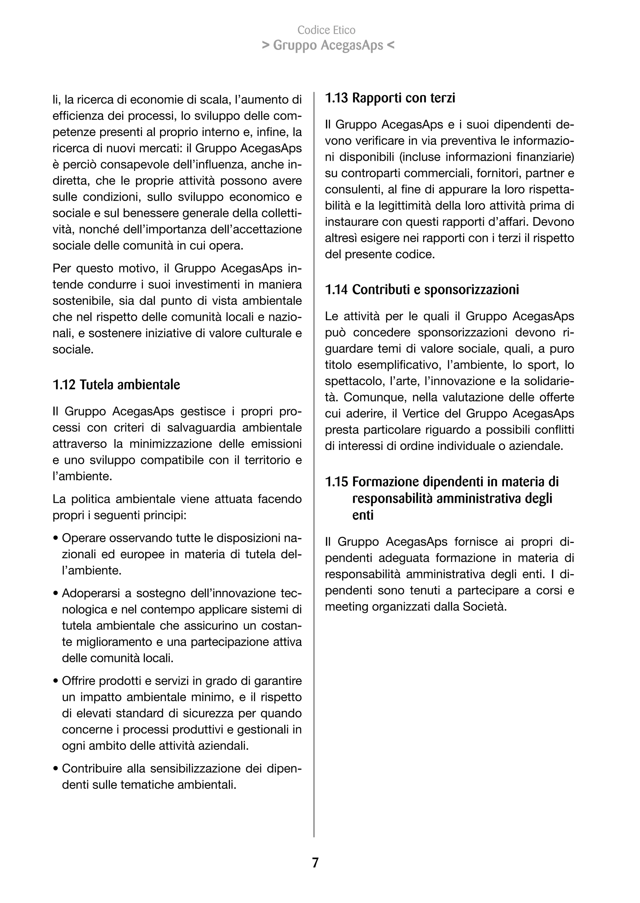 Codice Etico
                                           Gruppo AcegasAps 


li, la ricerca di economie di scala, l’aumento di        1.13 Rapporti con terzi
efficienza	dei	processi,	lo	sviluppo	delle	com-
                                                         Il Gruppo AcegasAps e i suoi dipendenti de-
petenze	presenti	al	proprio	interno	e,	infine,	la	
                                                         vono	verificare	in	via	preventiva	le	informazio-
ricerca di nuovi mercati: il Gruppo AcegasAps
                                                         ni	 disponibili	 (incluse	 informazioni	 finanziarie)	
è	perciò	consapevole	dell’influenza,	anche	in-
                                                         su controparti commerciali, fornitori, partner e
diretta, che le proprie attività possono avere
                                                         consulenti,	al	fine	di	appurare	la	loro	rispetta-
sulle condizioni, sullo sviluppo economico e
                                                         bilità e la legittimità della loro attività prima di
sociale e sul benessere generale della colletti-
                                                         instaurare con questi rapporti d’affari. Devono
vità,	nonché	dell’importanza	dell’accettazione	
                                                         altresì esigere nei rapporti con i terzi il rispetto
sociale delle comunità in cui opera.
                                                         del presente codice.
Per questo motivo, il Gruppo AcegasAps in-
tende condurre i suoi investimenti in maniera            1.1 Contributi e sponsorizzazioni
sostenibile, sia dal punto di vista ambientale
che nel rispetto delle comunità locali e nazio-          Le attività per le quali il Gruppo AcegasAps
nali, e sostenere iniziative di valore culturale e       può concedere sponsorizzazioni devono ri-
sociale.                                                 guardare temi di valore sociale, quali, a puro
                                                         titolo	 esemplificativo,	 l’ambiente,	 lo	 sport,	 lo	
1.12 Tutela ambientale                                   spettacolo, l’arte, l’innovazione e la solidarie-
                                                         tà. Comunque, nella valutazione delle offerte
Il Gruppo AcegasAps gestisce i propri pro-               cui aderire, il Vertice del Gruppo AcegasAps
cessi con criteri di salvaguardia ambientale             presta	particolare	riguardo	a	possibili	conflitti	
attraverso la minimizzazione delle emissioni             di interessi di ordine individuale o aziendale.
e uno sviluppo compatibile con il territorio e
l’ambiente.                                              1.1 Formazione dipendenti in materia di
La politica ambientale viene attuata facendo                  responsabilità amministrativa degli
propri i seguenti principi:                                   enti
• Operare osservando tutte le disposizioni na-           Il Gruppo AcegasAps fornisce ai propri di-
  zionali ed europee in materia di tutela del-           pendenti adeguata formazione in materia di
  l’ambiente.                                            responsabilità amministrativa degli enti. I di-
• Adoperarsi a sostegno dell’innovazione tec-            pendenti sono tenuti a partecipare a corsi e
  nologica e nel contempo applicare sistemi di           meeting organizzati dalla Società.
  tutela ambientale che assicurino un costan-
  te miglioramento e una partecipazione attiva
  delle comunità locali.
• Offrire prodotti e servizi in grado di garantire
  un impatto ambientale minimo, e il rispetto
  di elevati standard di sicurezza per quando
  concerne i processi produttivi e gestionali in
  ogni ambito delle attività aziendali.
• Contribuire alla sensibilizzazione dei dipen-
  denti sulle tematiche ambientali.




                                                     7
 