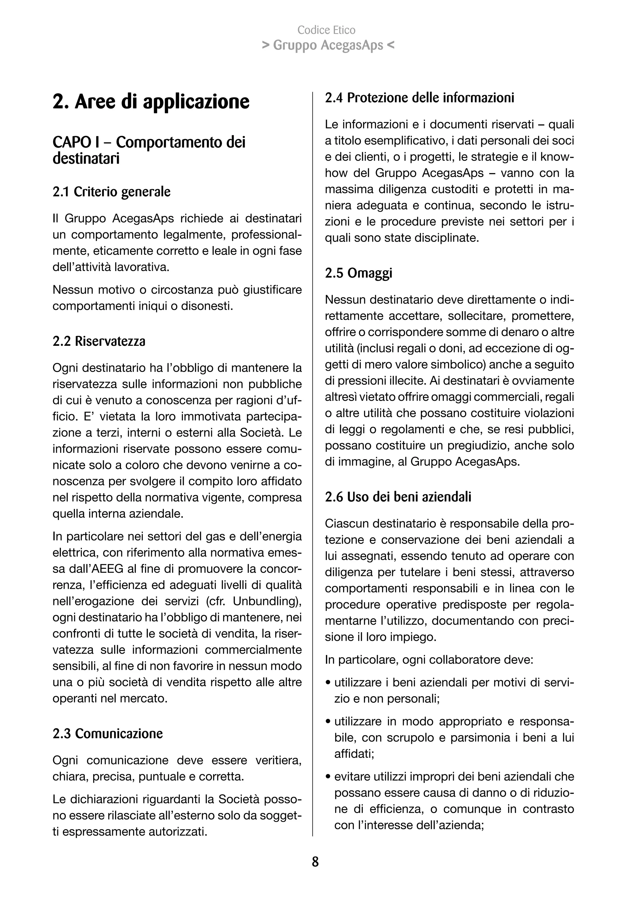 Codice Etico
                                            Gruppo AcegasAps 



2. Aree di applicazione                                     2. Protezione delle informazioni
                                                            Le informazioni e i documenti riservati – quali
CAPO I – Comportamento dei                                  a	titolo	esemplificativo,	i	dati	personali	dei	soci	
destinatari                                                 e dei clienti, o i progetti, le strategie e il know-
                                                            how del Gruppo AcegasAps – vanno con la
2.1 Criterio generale                                       massima diligenza custoditi e protetti in ma-
                                                            niera adeguata e continua, secondo le istru-
Il Gruppo AcegasAps richiede ai destinatari                 zioni e le procedure previste nei settori per i
un comportamento legalmente, professional-                  quali sono state disciplinate.
mente, eticamente corretto e leale in ogni fase
dell’attività lavorativa.
                                                            2. Omaggi
Nessun	motivo	o	circostanza	può	giustificare	
                                                            Nessun destinatario deve direttamente o indi-
comportamenti iniqui o disonesti.
                                                            rettamente accettare, sollecitare, promettere,
                                                            offrire o corrispondere somme di denaro o altre
2.2 Riservatezza                                            utilità (inclusi regali o doni, ad eccezione di og-
Ogni destinatario ha l’obbligo di mantenere la              getti di mero valore simbolico) anche a seguito
riservatezza sulle informazioni non pubbliche               di pressioni illecite. Ai destinatari è ovviamente
di cui è venuto a conoscenza per ragioni d’uf-              altresì vietato offrire omaggi commerciali, regali
ficio.	 E’	 vietata	 la	 loro	 immotivata	 partecipa-       o altre utilità che possano costituire violazioni
zione a terzi, interni o esterni alla Società. Le           di leggi o regolamenti e che, se resi pubblici,
informazioni riservate possono essere comu-                 possano costituire un pregiudizio, anche solo
nicate solo a coloro che devono venirne a co-               di immagine, al Gruppo AcegasAps.
noscenza	per	svolgere	il	compito	loro	affidato	
nel rispetto della normativa vigente, compresa              2. Uso dei beni aziendali
quella interna aziendale.
                                                            Ciascun destinatario è responsabile della pro-
In particolare nei settori del gas e dell’energia           tezione e conservazione dei beni aziendali a
elettrica, con riferimento alla normativa emes-             lui assegnati, essendo tenuto ad operare con
sa	dall’AEEG	al	fine	di	promuovere	la	concor-               diligenza per tutelare i beni stessi, attraverso
renza,	l’efficienza	ed	adeguati	livelli	di	qualità	         comportamenti responsabili e in linea con le
nell’erogazione dei servizi (cfr. Unbundling),              procedure operative predisposte per regola-
ogni destinatario ha l’obbligo di mantenere, nei            mentarne l’utilizzo, documentando con preci-
confronti di tutte le società di vendita, la riser-         sione il loro impiego.
vatezza sulle informazioni commercialmente
                                                            In particolare, ogni collaboratore deve:
sensibili,	al	fine	di	non	favorire	in	nessun	modo	
una o più società di vendita rispetto alle altre            • utilizzare i beni aziendali per motivi di servi-
operanti nel mercato.                                         zio	e	non	personali;
                                                            • utilizzare in modo appropriato e responsa-
2.3 Comunicazione                                             bile, con scrupolo e parsimonia i beni a lui
                                                              affidati;
Ogni comunicazione deve essere veritiera,
chiara, precisa, puntuale e corretta.                       • evitare utilizzi impropri dei beni aziendali che
                                                              possano essere causa di danno o di riduzio-
Le dichiarazioni riguardanti la Società posso-
                                                              ne	 di	 efficienza,	 o	 comunque	 in	 contrasto	
no essere rilasciate all’esterno solo da sogget-
                                                              con	l’interesse	dell’azienda;
ti espressamente autorizzati.

                                                        8
 