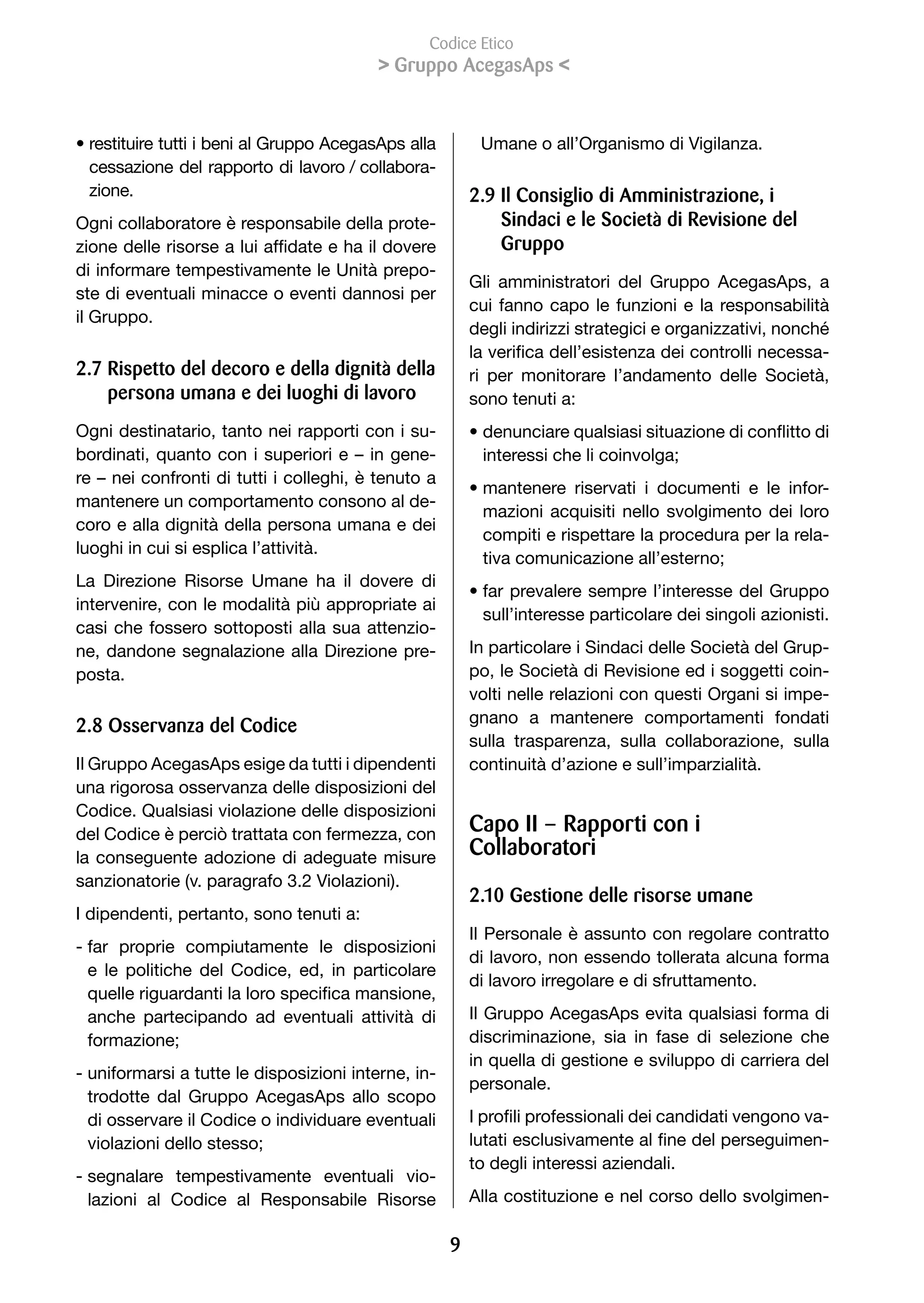 Codice Etico
                                           Gruppo AcegasAps 


• restituire tutti i beni al Gruppo AcegasAps alla        Umane o all’Organismo di Vigilanza.
  cessazione del rapporto di lavoro / collabora-
  zione.                                                 2.9 Il Consiglio di Amministrazione, i
Ogni collaboratore è responsabile della prote-               Sindaci e le Società di Revisione del
zione	delle	risorse	a	lui	affidate	e	ha	il	dovere	           Gruppo
di informare tempestivamente le Unità prepo-
                                                         Gli amministratori del Gruppo AcegasAps, a
ste di eventuali minacce o eventi dannosi per
                                                         cui fanno capo le funzioni e la responsabilità
il Gruppo.
                                                         degli	indirizzi	strategici	e	organizzativi,	nonché	
                                                         la	verifica	dell’esistenza	dei	controlli	necessa-
2.7 Rispetto del decoro e della dignità della            ri per monitorare l’andamento delle Società,
    persona umana e dei luoghi di lavoro                 sono tenuti a:
Ogni destinatario, tanto nei rapporti con i su-          •		 enunciare	qualsiasi	situazione	di	conflitto	di	
                                                           d
bordinati, quanto con i superiori e – in gene-             interessi	che	li	coinvolga;
re – nei confronti di tutti i colleghi, è tenuto a
                                                         • mantenere riservati i documenti e le infor-
mantenere un comportamento consono al de-
                                                           mazioni acquisiti nello svolgimento dei loro
coro e alla dignità della persona umana e dei
                                                           compiti e rispettare la procedura per la rela-
luoghi in cui si esplica l’attività.
                                                           tiva	comunicazione	all’esterno;
La Direzione Risorse Umane ha il dovere di
                                                         • far prevalere sempre l’interesse del Gruppo
intervenire, con le modalità più appropriate ai
                                                           sull’interesse particolare dei singoli azionisti.
casi che fossero sottoposti alla sua attenzio-
ne, dandone segnalazione alla Direzione pre-             In particolare i Sindaci delle Società del Grup-
posta.                                                   po, le Società di Revisione ed i soggetti coin-
                                                         volti nelle relazioni con questi Organi si impe-
                                                         gnano a mantenere comportamenti fondati
2.8 Osservanza del Codice
                                                         sulla trasparenza, sulla collaborazione, sulla
Il Gruppo AcegasAps esige da tutti i dipendenti          continuità d’azione e sull’imparzialità.
una rigorosa osservanza delle disposizioni del
Codice. Qualsiasi violazione delle disposizioni
del Codice è perciò trattata con fermezza, con           Capo II – Rapporti con i
la conseguente adozione di adeguate misure               Collaboratori
sanzionatorie (v. paragrafo 3.2 Violazioni).
                                                         2.10 Gestione delle risorse umane
I dipendenti, pertanto, sono tenuti a:
                                                         Il Personale è assunto con regolare contratto
- far proprie compiutamente le disposizioni
                                                         di lavoro, non essendo tollerata alcuna forma
  e le politiche del Codice, ed, in particolare
                                                         di lavoro irregolare e di sfruttamento.
  quelle	riguardanti	la	loro	specifica	mansione,	
  anche partecipando ad eventuali attività di            Il Gruppo AcegasAps evita qualsiasi forma di
  formazione;                                            discriminazione, sia in fase di selezione che
                                                         in quella di gestione e sviluppo di carriera del
- uniformarsi a tutte le disposizioni interne, in-
                                                         personale.
  trodotte dal Gruppo AcegasAps allo scopo
  di osservare il Codice o individuare eventuali         I	profili	professionali	dei	candidati	vengono	va-
  violazioni	dello	stesso;                               lutati	esclusivamente	al	fine	del	perseguimen-
                                                         to degli interessi aziendali.
- segnalare tempestivamente eventuali vio-
  lazioni al Codice al Responsabile Risorse              Alla costituzione e nel corso dello svolgimen-

                                                     9
 