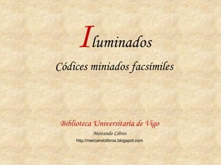Iluminados
Códices miniados facsímiles



 Biblioteca Universitaria de Vigo
              Mercando Libros
      http://mercandolibros.blogspot.com
 