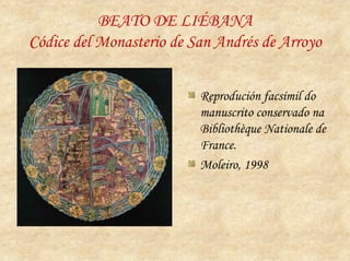 BEATO DE LIÉBANA
Códice del Monasterio de San Andrés de Arroyo


                          Reprodución facsímil do
                          manuscrito conservado na
                          Bibliothèque Nationale de
                          France.
                          Moleiro, 1998
 