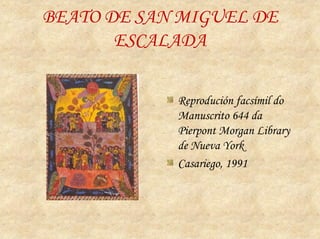 BEATO DE SAN MIGUEL DE
       ESCALADA

            Reprodución facsímil do
            Manuscrito 644 da
            Pierpont Morgan Library
            de Nueva York
            Casariego, 1991
 