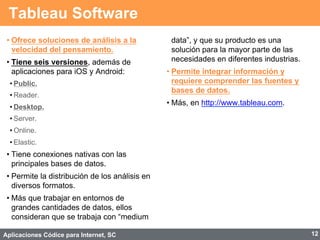 Aplicaciones Códice para Internet, SC
Tableau Software
• Ofrece soluciones de análisis a la
velocidad del pensamiento.
• Tiene seis versiones, además de
aplicaciones para iOS y Android:
• Public.
• Reader.
• Desktop.
• Server.
• Online.
• Elastic.
• Tiene conexiones nativas con las
principales bases de datos.
• Permite la distribución de los análisis en
diversos formatos.
• Más que trabajar en entornos de
grandes cantidades de datos, ellos
consideran que se trabaja con “medium
data”, y que su producto es una
solución para la mayor parte de las
necesidades en diferentes industrias.
• Permite integrar información y
requiere comprender las fuentes y
bases de datos.
• Más, en http://www.tableau.com.
12
 