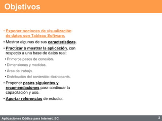 Aplicaciones Códice para Internet, SC
Objetivos
• Exponer nociones de visualización
de datos con Tableau Software.
• Mostrar algunas de sus características.
• Practicar o mostrar la aplicación, con
respecto a una base de datos real:
• Primeros pasos de conexión.
• Dimensiones y medidas.
• Área de trabajo.
• Distribución del contenido: dashboards.
• Proponer pasos siguientes y
recomendaciones para continuar la
capacitación y uso.
• Aportar referencias de estudio.
2
 
