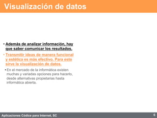 Aplicaciones Códice para Internet, SC
Visualización de datos
• Además de analizar información, hay
que saber comunicar los resultados.
• Transmitir ideas de manera funcional
y estética es más efectivo. Para esto
sirve la visualización de datos.
• En el mercado de la informática existen
muchas y variadas opciones para hacerlo,
desde alternativas propietarias hasta
informática abierta.
6
 