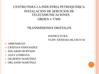 CENTRO PARA LA INDUSTRIA PETROQUIMICA INSTALACION DE SERVICIOS DE TELECOMUNICACIONES ORDEN # 37496 TRANSMISIONES DIGITALES                                                                INSTRUCTURA:                                                                YUDY XIOMARA BLANCO M. APRENDICEZ: CRISTIAN FERNANDEZ EDUARDO HURTADO ALEX LOMBANA GILBERTO MARTINEZ ORLANDO MARTINEZ 