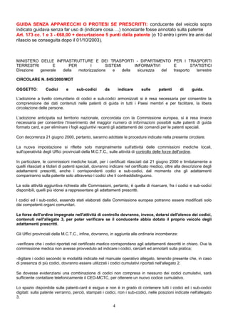 GUIDA SENZA APPARECCHI O PROTESI SE PRESCRITTI: conducente del veicolo sopra
indicato guidava senza far uso di (indicare cosa….) nonostante fosse annotato sulla patente
Art. 173 cc. 1 e 3 - €68,00 + decurtazione 5 punti dalla patente (o 10 entro i primi tre anni dal
rilascio se conseguita dopo il 01/10/2003).
MINISTERO DELLE INFRASTRUTTURE E DEI TRASPORTI - DIPARTIMENTO PER I TRASPORTI
TERRESTRI E PER I SISTEMI INFORMATIVI E STATISTICI
Direzione generale della motorizzazione e della sicurezza del trasporto terrestre
CIRCOLARE N. 845/2000/MOT
OGGETTO: Codici e sub-codici da indicare sulle patenti di guida.
L'adozione a livello comunitario di codici e sub-codici armonizzati si è resa necessaria per consentire la
comprensione dei dati contenuti nelle patenti di guida in tutti i Paesi membri e per facilitare, la libera
circolazione delle persone.
L'adozione anticipata sul territorio nazionale, concordata con la Commissione europea, si è resa invece
necessaria per consentire l'inserimento del maggior numero di informazioni possibili sulle patenti di guida
formato card, e per eliminare i fogli aggiuntivi recanti gli adattamenti dei comandi per le patenti speciali.
Con decorrenza 21 giugno 2000, pertanto, saranno adottate le procedure indicate nella presente circolare.
La nuova impostazione si riflette solo marginalmente sull'attività delle commissioni mediche locali,
sull'operatività degli Uffici provinciali della M.C.T.C., sulle attività di controllo delle forze dell'ordine.
In particolare, le commissioni mediche locali, per i certificati rilasciati dal 21 giugno 2000 e limitatamente a
quelli rilasciati a titolari di patenti speciali, dovranno indicare nel certificato medico, oltre alla descrizione degli
adattamenti prescritti, anche i corrispondenti codici e sub-codici, dal momento che gli adattamenti
compariranno sulla patente solo attraverso i codici che li contraddistinguono.
La sola attività aggiuntiva richiesta alle Commissioni, pertanto, è quella di ricercare, fra i codici e sub-codici
disponibili, quelli più idonei a rappresentare gli adattamenti prescritti.
l codici ed i sub-codici, essendo stati elaborati dalla Commissione europea potranno essere modificati solo
dai competenti organi comunitari.
Le forze dell'ordine impegnate nell'attività di controllo dovranno, invece, dotarsi dell'elenco dei codici,
contenuti nell'allegato 3, per poter verificare se il conducente abbia dotato il proprio veicolo degli
adattamenti prescritti.
Gli Uffici provinciali della M.C.T.C., infine, dovranno, in aggiunta alle ordinarie incombenze:
-verificare che i codici riportati nel certificato medico corrispondano agli adattamenti descritti in chiaro. Ove la
commissione medica non avesse provveduto ad indicare i codici, cercarli ed annotarli sulla pratica;
-digitare i codici secondo le modalità indicate nel manuale operativo allegato, tenendo presente che, in caso
di presenza di più codici, dovranno essere utilizzati i codici cumulativi riportati nell'allegato 2.
Se dovesse evidenziarsi una combinazione di codici non compresa in nessuno dei codici cumulativi, sarà
sufficiente contattare telefonicamente il CED-MCTC, per ottenere un nuovo codice cumulativo.
Lo spazio disponibile sulle patenti-card è esiguo e non è in grado di contenere tutti i codici ed i sub-codici
digitati: sulla patente verranno, perciò, stampati i codici, non i sub-codici, nelle posizioni indicate nell'allegato
3.
4
 
