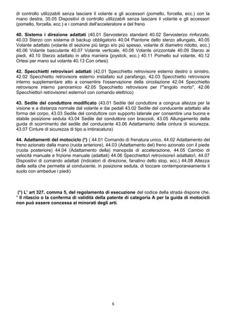 di controllo utilizzabili senza lasciare il volante e gli accessori (pomello, forcella, ecc.) con la
mano destra, 35.05 Dispositivi di controllo utilizzabili senza lasciare il volante e gli accessori
(pomello, forcella, ecc.) e i comandi dell'acceleratore e del freno
40. Sistema i direzione adattati (40.01 Servosterzo standard 40.02 Servosterzo rinforzato,
40.03 Sterzo con sistema di backup obbligatorio 40.04 Piantone dello sterzo allungato, 40.05
Volante adattato (volante di sezione più largo e/o più spesso, volante di diametro ridotto, ecc.)
40.06 Volante basculante 40.07 Volante verticale, 40.08 Volante orizzontale 40.09 Sterzo ai
piedi, 40.10 Sterzo adattato in altra maniera (joystick, ecc.) 40.11 Pomello sul volante, 40.12
Ortesi per mano sul volante 40.13 Con ortesi)
42. Specchietti retrovisori adattati (42.01 Specchietto retrovisore esterno destro o sinistro,
42.02 Specchietto retrovisore esterno installato sul parafango, 42.03 Specchietto retrovisore
interno supplementare atto a consentire l'osservazione della circolazione 42.04 Specchietto
retrovisore interno panoramico 42.05 Specchietto retrovisore per I"'angolo morto", 42.06
Specchietto/i retrovisore/i esterno/i con comando elettrico)
43. Sedile del conduttore modificato (43.01 Sedile del conduttore a congrua altezza per la
visione e a distanza normale dal volante e dai pedali 43.02 Sedile del conducente adattato alla
forma del corpo, 43.03 Sedile del conduttore con supporto laterale per consentire una buona e
stabile posizione seduta 43.04 Sedile del conduttore con braccioli, 43.05 Allungamento della
guida di scorrimento del sedile del conducente 43.06 Adattamento della cintura di sicurezza,
43.07 Cinture di sicurezza di tipo a imbracatura)
44. Adattamenti del motociclo (*) ( 44.01 Comando di frenatura unico, 44.02 Adattamento del
freno azionato dalla mano (ruota anteriore), 44.03 (Adattamento del) freno azionato con il piede
(ruota posteriore) 44.04 (Adattamento della) manopola di accelerazione, 44.05 Cambio di
velocità manuale e frizione manuale (adattati) 44.06 Specchietto/i retrovisore/i adattato/i, 44.07
Dispositivi di comando adattati (indicatori di direzione, fanalino dello stop, ecc.) 44.08 Altezza
della sella che permette al conducente, in posizione seduta, di toccare contemporaneamente il
suolo con ambedue i piedi)
(*) L' art 327, comma 5, del regolamento di esecuzione del codice della strada dispone che.
" Il rilascio o la conferma di validità della patente di categoria A per la guida di motocicli
non può essere concessa ai minorati degli arti.
8
 