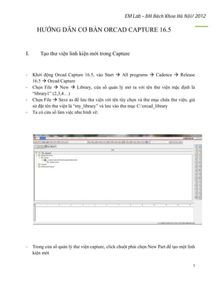 EM Lab – ĐH Bách Khoa Hà Nội/ 2012
1
HƯỚNG DẪN CƠ BẢN ORCAD CAPTURE 16.5
I. Tạo thư viện linh kiện mới trong Capture
- Khởi động Orcad Capture 16.5, vào Start  All programs  Cadence  Release
16.5  Orcad Capture
- Chọn File  New  Library, cửa sổ quản lý mở ra với tên thư viện mặc định là
“library1” (2,3,4…)
- Chọn File  Save as để lưu thư viện với tên tùy chọn và thư mục chứa thư viện, giả
sử đặt tên thư viện là “my_library” và lưu vào thư mục C:orcad_library
- Ta có cửa sổ làm việc như hình vẽ:
- Trong cửa sổ quản lý thư viện capture, click chuột phải chọn New Part để tạo một linh
kiện mới
 