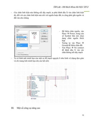 EM Lab – ĐH Bách Khoa Hà Nội/ 2012
10
- Các chân linh kiện nào không nối dây mạch, ta phải đánh dấu X vào chân linh kiện
đó, đối với các chân linh kiện nào nối với nguồn hoặc đất, ta cũng phải gắn nguồn và
đất vào cho chúng
- Để thêm chân nguồn, vào
Place  Power, trong cửa
sổ Symbol bên trái chọn
dạng chân nguồn thích
hợp
- Tương tự vào Place 
Ground để thêm chân đất
- Vào Place  No connect
để đánh dấu X vào các
chân không nối dây mạch
- Ta có hình ảnh minh họa của một sơ đồ mạch nguyên lí như hình vẽ (dạng đơn giản
và chỉ mang tính minh họa cho các kết nối)
III. Một số công cụ nâng cao
 