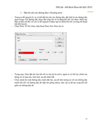 EM Lab – ĐH Bách Khoa Hà Nội/ 2012
11
1. Đặt tên cho các đường dây ( Naming nets)
- Trong sơ đồ nguyên lý, ta có thể đặt tên cho các đường dây, đặc biệt là các đường dây
quan trọng. Các đường dây được đặt cùng tên sẽ tự động kết nối với nhau. Điều này
thật sự hữu ích đối với các sơ đồ nguyên lí phực tạp có nhiều kết nối và cũng rất thuận
tiện khi layout
- Chọn Place  Net Alias, hộp thoại Place Net Alias mở ra:
- Trong mục Alias đặt tên cho kết nối (ví dụ tên là net1), ngoài ra có thể tùy chỉnh các
thông số về màu sắc, font chữ, sau đó nhấn OK
- Click chuột lên một đường dây muốn đặt tên, sau đó làm tương tự với các đường dây
muốn kết nối với đường dây đó (đặt tên giống nhau), như vậy ta đã tạo xong kết nối
giữa các đường dây đó
 