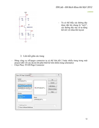EM Lab – ĐH Bách Khoa Hà Nội/ 2012
12
- Ta có thể thấy các đường dây
được đặt tên chung là “net1”,
các đường dây này sẽ tự động
kết nối với nhau khi layout
2. Liên kết giữa các trang
- Dùng công cụ off-pages connector ta có thể liên kết 2 hoặc nhiều trang trong một
project (đối với các dự án lớn phải thiết kế trên nhiều trang schematic)
- Chọn Place  Off-Page Connector
 