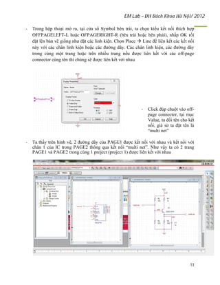 EM Lab – ĐH Bách Khoa Hà Nội/ 2012
13
- Trong hộp thoại mở ra, tại cửa sổ Symbol bên trái, ta chọn kiểu kết nối thích hợp
OFFPAGELEFT-L hoặc OFPAGERIGHT-R (bên trái hoặc bên phải), nhấp OK rồi
đặt lên bản vẽ giống như đặt các linh kiện. Chọn Place  Line để liên kết các kết nối
này với các chân linh kiện hoặc các đường dây. Các chân linh kiện, các đường dây
trong cùng một trang hoặc trên nhiều trang nếu được liên kết với các off-page
connector cùng tên thì chúng sẽ được liên kết với nhau
- Click đúp chuột vào off-
page connector, tại mục
Value, ta đổi tên cho kết
nối, giả sử ta đặt tên là
“multi net”
- Ta thấy trên hình vẽ, 2 đường dây của PAGE1 được kết nối với nhau và kết nối với
chân 1 của IC trong PAGE2 thông qua kết nối “multi net”. Như vậy ta có 2 trang
PAGE1 và PAGE2 trong cùng 1 project (project 1) được liên kết với nhau
 