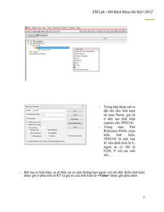 EM Lab – ĐH Bách Khoa Hà Nội/ 2012
2
- Trong hộp thoại mở ra
đặt tên cho linh kiện
tại mục Name, giả sử
ở đây tạo linh kiện
capture cho TPS2141
- Trong mục Part
Reference Prefix chọn
kiểu linh kiện,
TPS2141 là một loại
IC nên định kiểu là U,
ngoài ta có thể là
CON, Y với các mối
nối,…
- Khi tao ra linh kiện, ta sẽ thấy nó có một đường bao ngoài với nét đứt. Kiểu linh kiện
được ghi ở phía trên là U? và giá trị của linh kiện là <Value> được ghi phía dưới
 