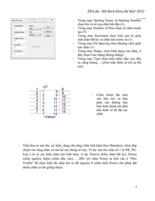 EM Lab – ĐH Bách Khoa Hà Nội/ 2012
4
- Trong mục Starting Name và Starting Number
chọn tên và số của chân bắt đầu (1)
- Trong mục Number of Pins chọn số chân muốn
tạo (7)
- Trong mục Increment chọn hiệu giá trị giữa
một chân bất kỳ và chân liền trước nó (1)
- Trong mục Pin Spacing chọn khoảng cách giữa
các chân (1)
- Trong mục Shape, chọn hình dạng của chân, ở
đây chọn Line (dạng đường thẳng)
- Trong mục Type chọn kiểu chân: đầu vào, đầu
ra, năng lượng,… (chọn mặc định, sẽ xét cụ thể
sau)
- Click chuột lần lượt
vào bên trái và bên
phải của đường bao
linh kiên (hình nét đứt)
như hình vẽ để đặt các
chân
- Tiếp theo ta sửa tên, số, kiểu, dạng cho từng chân linh kiện theo Datasheet, click đúp
chuột vào từng chân và sửa lại các thông số này. Ví dụ: sửa tên chân số 1 là SW_PG.
Lưu ý ta có các kiểu chân cho linh kiện, ví dụ: Passive (kiểu chân bất kỳ), Power
(chân nguồn), Input (chân đầu vào), ….Đối với chân Power ta tích vào ô “Pins
Visible” để chọn hiển thị chân lên sơ đồ nguyên lí (chân kiểu Power cho phép đặt
nhiều chân có tên giống nhau)
 