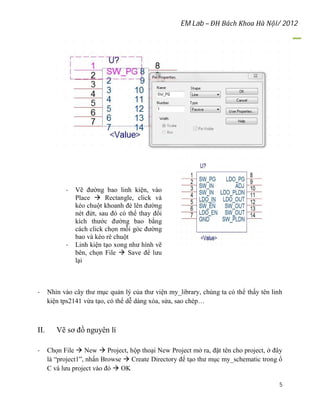 EM Lab – ĐH Bách Khoa Hà Nội/ 2012
5
- Vẽ đường bao linh kiện, vào
Place  Rectangle, click và
kéo chuột khoanh đè lên đường
nét đứt, sau đó có thể thay đổi
kích thước đường bao bằng
cách click chọn mỗi góc đường
bao và kéo rê chuột
- Linh kiện tạo xong như hình vẽ
bên, chọn File  Save để lưu
lại
- Nhìn vào cây thư mục quản lý của thư viện my_library, chúng ta có thể thấy tên linh
kiện tps2141 vừa tạo, có thể dễ dàng xóa, sửa, sao chép…
II. Vẽ sơ đồ nguyên lí
- Chọn File  New  Project, hộp thoại New Project mở ra, đặt tên cho project, ở đây
là “project1”, nhấn Browse  Create Directory để tạo thư mục my_schematic trong ổ
C và lưu project vào đó  OK
 