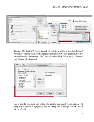 EM Lab – ĐH Bách Khoa Hà Nội/ 2012
6
- Tiếp theo hộp thoại PCB Project Wizard mở ra, hiện tại chúng ta chưa thực hiên mô
phỏng nên bỏ không check vào Enable project simulation  Next, tại đây ta chọn một
số thư viện thêm vào project ở cửa sổ bên trái, nhấn Add  Finish, ở đây ta thêm thư
viện Discrete.olb vào project
- Cửa số thiết kế Schematic hiện ra, bao gồm cây thư mục quản lí project và page 1 là
trang thiết kế đầu tiên tự động mở ra, nếu các đường lưới bị tắt chọn View  Grid để
bật chế độ lưới
 