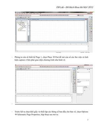 EM Lab – ĐH Bách Khoa Hà Nội/ 2012
7
- Phóng to cửa sổ thiết kế Page 1, chọn Place  Part để mở cửa sổ các thư viện và linh
kiện capture ở bên phải giao diện chương trình như hình vẽ.
-
- Trước hết ta chọn khổ giấy và thiết lập các thông số ban đầu cho bản vẽ, chọn Options
 Schematic Page Properties, hộp thoại sau mở ra:
 