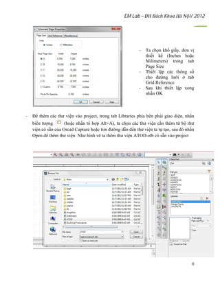 EM Lab – ĐH Bách Khoa Hà Nội/ 2012
8
- Ta chọn khổ giấy, đơn vị
thiết kế (Inches hoặc
Milimeters) trong tab
Page Size
- Thiết lập các thông số
cho đường lưới ở tab
Grid Reference
- Sau khi thiết lập xong
nhấn OK
- Để thêm các thư viện vào project, trong tab Libraries phía bên phải giao diện, nhấn
biểu tượng (hoặc nhấn tổ hợp Alt+A), ta chọn các thư viện cần thêm từ bộ thư
viện có sẵn của Orcad Capture hoặc tìm đường dẫn đến thư viện ta tự tạo, sau đó nhấn
Open để thêm thư viện. Như hình vẽ ta thêm thư viện ATOD.olb có sẵn vào project
 