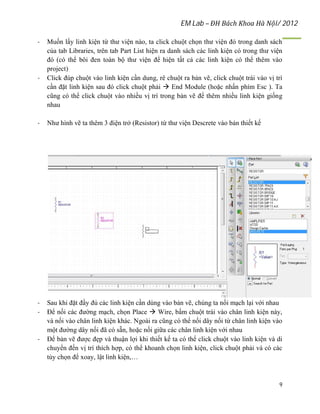 EM Lab – ĐH Bách Khoa Hà Nội/ 2012
9
- Muốn lấy linh kiện từ thư viện nào, ta click chuột chọn thư viện đó trong danh sách
của tab Libraries, trên tab Part List hiện ra danh sách các linh kiện có trong thư viện
đó (có thể bôi đen toàn bộ thư viện để hiện tất cả các linh kiện có thể thêm vào
project)
- Click đúp chuột vào linh kiện cần dung, rê chuột ra bản vẽ, click chuột trái vào vị trí
cần đặt linh kiện sau đó click chuột phải  End Module (hoặc nhấn phím Esc ). Ta
cũng có thể click chuột vào nhiều vị trí trong bản vẽ để thêm nhiều linh kiện giống
nhau
- Như hình vẽ ta thêm 3 điện trở (Resistor) từ thư viện Descrete vào bản thiết kế
- Sau khi đặt đầy đủ các linh kiện cần dùng vào bản vẽ, chúng ta nối mạch lại với nhau
- Để nối các đường mạch, chọn Place  Wire, bấm chuột trái vào chân linh kiện này,
và nối vào chân linh kiện khác. Ngoài ra cũng có thể nối dây nối từ chân linh kiện vào
một đường dây nối đã có sẵn, hoặc nối giữa các chân linh kiện với nhau
- Để bản vẽ được đẹp và thuận lợi khi thiết kế ta có thể click chuột vào linh kiện và di
chuyển đến vị trí thích hợp, có thể khoanh chọn linh kiện, click chuột phải và có các
tùy chọn để xoay, lật linh kiện,…
 