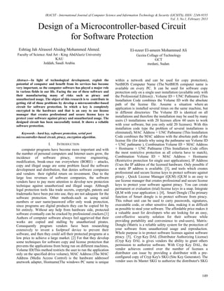 IRACST - International Journal of Computer Science and Information Technology & Security (IJCSITS), ISSN: 2249-9555
Vol. 3, No.1, February 2013
149
Design of a Microcontroller-based Circuit
for Software Protection
Eshtiag Jah Alrasool Alsideg Mohammed Ahmed.
Faculty of Science And Art - King AbdAlaziz University
KAU
Jeddah, Saudi Arabia.
El-nzeer El-ameen Mohammed Ali
Gezira Collage of Technology
GCT
medani, Sudan.
Abstract—In light of technological development, exploit the
potential of computer and benefit from its services has become
very important, so the computer software has played a major role
in various fields in our life. Facing the use of these software and
their manufacturing many of risks such as piracy and
unauthorized usage. The object of this research is to contribute in
getting rid of those problems by develop a microcontroller-based
circuit for software protection. In which a key is completely
encrypted in the hardware and that is an easy to use license
manager that creates professional and secure license keys to
protect your software against piracy and unauthorized usage. The
designed circuit has been successfully tested. It shows a reliable
software protection.
Keywords - hard key, software protection, serial port
microcontroller-based circuit, piracy, encryption algorithm.
I. INTRODUCTION
computer programs have become more important and with
the number of personal computers and Internet users grow, the
incidence of software piracy, reverse engineering,
modification, break-once run everywhere (BORE) – attacks,
copy and illegal usage are some problem faced the software
development and distribution, that denies software companies
and vendors their rightful return on investment. Due to the
large loss revenues of software companies, the software
vendors have to pay more attention to develop new protection
technique against unauthorized and illegal usage. Although
legal protection tools like trade secrets, copyright, patents and
trademarks have been put into use, they are not adequate for the
software protection. Other methods.such as using serial
numbers or user name/password offer only weak protection,
since programs are digital products they can be copied bit by
bit entirely. Without any help from hardware side, protected
software eventually can be cracked by professional crackers.[1]
Authors of computer software always feel aggrieved that their
works are copied and stalling by unauthorized pirates.
Consequently program vendors have been researching
extensively to invent a foolproof device to prevent their
software, and then they could sell their protected programs at a
low price to achieve a large market. [2] For that they develop
some techniques for software copy and license protection that
prevents the applications from being run on different machines,
Volume ID(This method restricts the user to run the application
only on the specified drive volume), MAC Address (The MAC
Address (Media Access Control) is the hardware addressof
anetwork adapter, Hostname(The windows PC name is unique
within a network and can be used for copy protection),
NetBIOS Computer Name (The NetBIOS computer name is
available on every PC. It can be used for software copy
protection only on a single user installation (available only with
the Professional Edition)) , Volume ID + UNC Pathname (This
Installation Code combines the Volume ID with the absolute
path of the license file. Assume a situation where an
application is installed several times on the same machine, but
in different directories: The Volume ID is identical on all
installations and therefore the installation may be used by many
users (3 installations with 20 licenses allow 60 users to work
with your software, but you only sold 20 licenses). With this
installation code type the problem of several installations is
eliminated), MAC Address + UNC Pathname (This Installation
Code combines the MAC address with the absolute path of the
license file (for details why using the pathname see Volume ID
+ UNC pathname ), Combination Volume ID + MAC Address
+ Hostname + UNC Pathname (This Installation Code offers
the most restrictive protection as all criteria have to match),
Combination Volume ID + MAC Address + Hostname
(Restrictive protection for single user applications), IP Address
(Uses the IP address of the licensed hardware. Only possible if
a static IP address is available. [3], and tools which creates
professional and secure license keys to protect software against
piracy , Quick License Manager (QLM) (QLM is an easy to
use license manager that creates professional and secure license
keys to protect your software against piracy. You can create
permanent or evaluation (trial) license keys in a snap. Integrate
QLM with your application ). [4], Smart Dongle (The primary
function of Smart dongle is to protect software from piracy.
This robust unit can be used to carry passwords, signatures,
executable code, or other sensitive data, making it as difficult
as possible to steal your software. The affordable price makes it
a valuable asset for developers who are looking for an easy,
cost-effective security solution for their software while
providing portability and convenience to end-users), Matrix-
Dongle (Matrix is a reliable safety system for the protection of
your software from unauthorized usage and reproduction.
Whole purpose is to protect software licenses against software
piracy. [5], Cryp Key DAL (Distributor Authorizing License)
(Cryp Key DAL is gives vendors the ability to grant others
permission to authorize software. With Cryp Key DAL, the
vendor achieves control over the number of licenses a
distributor can issue by providing a distributor with a pre-
configured copy of Cryp Key's SKG (Site Key Generator). The
vendor uses its Master SKG to authorize the distributor's SKG
 