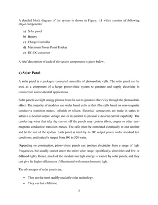 3
A detailed block diagram of the system is shown in Figure: 1.1 which consists of following
major components:
a) Solar panel
b) Battery
c) Charge Controller
d) Maximum Power Point Tracker
e) DC-DC converter
A brief description of each of the system components is given below,
a) Solar Panel
A solar panel is a packaged connected assembly of photovoltaic cells. The solar panel can be
used as a component of a larger photovoltaic system to generate and supply electricity in
commercial and residential applications.
Solar panels use light energy photon from the sun to generate electricity through the photovoltaic
effect. The majority of modules use wafer based cells or thin film cells based on non-magnetic
conductive transition metals, telluride or silicon. Electrical connections are made in series to
achieve a desired output voltage and or in parallel to provide a desired current capability. The
conducting wires that take the current off the panels may contain silver, copper or other non-
magnetic conductive transition metals. The cells must be connected electrically to one another
and to the rest of the system. Each panel is rated by its DC output power under standard test
conditions, and typically ranges from 100 to 320 watts.
Depending on construction, photovoltaic panels can produce electricity from a range of light
frequencies, but usually cannot cover the entire solar range (specifically, ultraviolet and low or
diffused light). Hence, much of the incident sun light energy is wasted by solar panels, and they
can give far higher efficiencies if illuminated with monochromatic light.
The advantages of solar panels are,
 They are the most readily available solar technology.
 They can last a lifetime.
 