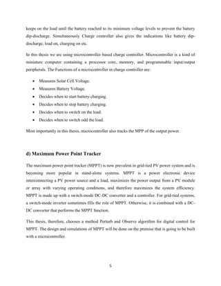 5
keeps on the load until the battery reached to its minimum voltage levels to prevent the battery
dip-discharge. Simultaneously Charge controller also gives the indications like battery dip-
discharge, load on, charging on etc.
In this thesis we are using microcontroller based charge controller. Microcontroller is a kind of
miniature computer containing a processor core, memory, and programmable input/output
peripherals. The Functions of a microcontroller in charge controller are:
 Measures Solar Cell Voltage.
 Measures Battery Voltage.
 Decides when to start battery charging.
 Decides when to stop battery charging.
 Decides when to switch on the load.
 Decides when to switch odd the load.
Most importantly in this thesis, microcontroller also tracks the MPP of the output power.
d) Maximum Power Point Tracker
The maximum power point tracker (MPPT) is now prevalent in grid-tied PV power system and is
becoming more popular in stand-alone systems. MPPT is a power electronic device
interconnecting a PV power source and a load, maximizes the power output from a PV module
or array with varying operating conditions, and therefore maximizes the system efficiency.
MPPT is made up with a switch-mode DC-DC converter and a controller. For grid-tied systems,
a switch-mode inverter sometimes fills the role of MPPT. Otherwise, it is combined with a DC-
DC converter that performs the MPPT function.
This thesis, therefore, chooses a method Perturb and Observe algorithm for digital control for
MPPT. The design and simulations of MPPT will be done on the premise that is going to be built
with a microcontroller.
 