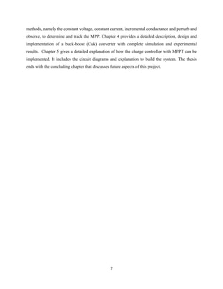 7
methods, namely the constant voltage, constant current, incremental conductance and perturb and
observe, to determine and track the MPP. Chapter 4 provides a detailed description, design and
implementation of a buck-boost (Cuk) converter with complete simulation and experimental
results. Chapter 5 gives a detailed explanation of how the charge controller with MPPT can be
implemented. It includes the circuit diagrams and explanation to build the system. The thesis
ends with the concluding chapter that discusses future aspects of this project.
 