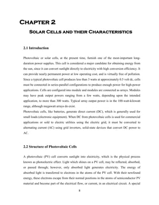 8
Chapter 2
Solar Cells and their Characteristics
2.1 Introduction
Photovoltaic or solar cells, at the present time, furnish one of the most-important long-
duration power supplies. This cell is considered a major candidate for obtaining energy from
the sun, since it can convert sunlight directly to electricity with high conversion efficiency. It
can provide nearly permanent power at low operating cost, and is virtually free of pollution.
Since a typical photovoltaic cell produces less than 3 watts at approximately 0.5 volt dc, cells
must be connected in series-parallel configurations to produce enough power for high-power
applications. Cells are configured into module and modules are connected as arrays. Modules
may have peak output powers ranging from a few watts, depending upon the intended
application, to more than 300 watts. Typical array output power is in the 100-watt-kilowatt
range, although megawatt arrays do exist.
Photovoltaic cells, like batteries, generate direct current (DC), which is generally used for
small loads (electronic equipment). When DC from photovoltaic cells is used for commercial
applications or sold to electric utilities using the electric grid, it must be converted to
alternating current (AC) using grid inverters, solid-state devices that convert DC power to
AC.
2.2 Structure of Photovoltaic Cells
A photovoltaic (PV) cell converts sunlight into electricity, which is the physical process
known as photoelectric effect. Light which shines on a PV cell, may be reflected, absorbed,
or passed through; however, only absorbed light generates electricity. The energy of
absorbed light is transferred to electrons in the atoms of the PV cell. With their newfound
energy, these electrons escape from their normal positions in the atoms of semiconductor PV
material and become part of the electrical flow, or current, in an electrical circuit. A special
 